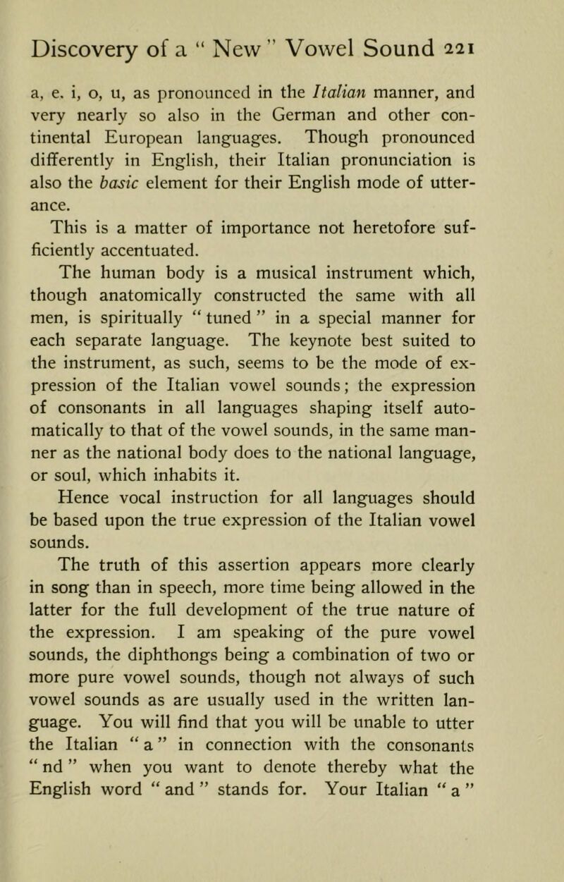 a, e. i, o, u, as pronounced in the Italian manner, and very nearly so also in the German and other con- tinental European languages. Though pronounced diflferently in English, their Italian pronunciation is also the basic element for their English mode of utter- ance. This is a matter of importance not heretofore suf- ficiently accentuated. The human body is a musical instrument which, though anatomically constructed the same with all men, is spiritually “ tuned ” in a special manner for each separate language. The keynote best suited to the instrument, as such, seems to be the mode of ex- pression of the Italian vowel sounds; the expression of consonants in all languages shaping itself auto- matically to that of the vowel sounds, in the same man- ner as the national body does to the national language, or soul, which inhabits it. Hence vocal instruction for all languages should be based upon the true expression of the Italian vowel sounds. The truth of this assertion appears more clearly in song than in speech, more time being allowed in the latter for the full development of the true nature of the expression. I am speaking of the pure vowel sounds, the diphthongs being a combination of two or more pure vowel sounds, though not always of such vowel sounds as are usually used in the written lan- guage. You will find that you will be unable to utter the Italian “ a ” in connection with the consonants “ nd ” when you want to denote thereby what the English word “ and ” stands for. Your Italian “ a ”