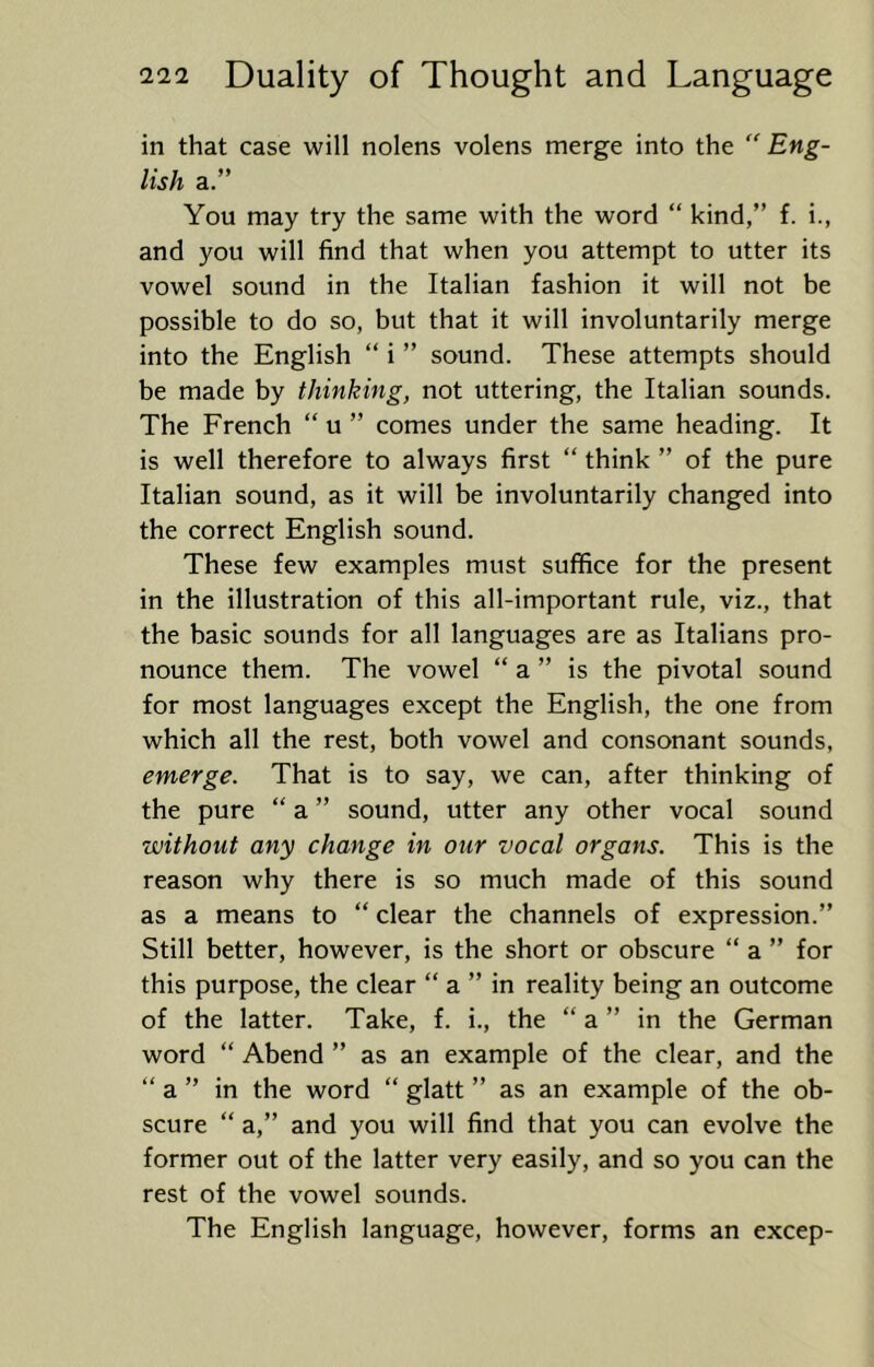 in that case will nolens volens merge into the '' Eng- lish a.” You may try the same with the word “ kind,” f. i., and you will find that when you attempt to utter its vowel sound in the Italian fashion it will not be possible to do so, but that it will involuntarily merge into the English “ i ” sound. These attempts should be made by thinking, not uttering, the Italian sounds. The French “ u ” comes under the same heading. It is well therefore to always first “ think ” of the pure Italian sound, as it will be involuntarily changed into the correct English sound. These few examples must suffice for the present in the illustration of this all-important rule, viz., that the basic sounds for all languages are as Italians pro- nounce them. The vowel “ a ” is the pivotal sound for most languages except the English, the one from which all the rest, both vowel and consonant sounds, emerge. That is to say, we can, after thinking of the pure “ a ” sound, utter any other vocal sound without any change in our vocal organs. This is the reason why there is so much made of this sound as a means to “ clear the channels of expression.” Still better, however, is the short or obscure “ a ” for this purpose, the clear “ a ” in reality being an outcome of the latter. Take, f. i., the “ a ” in the German word “ Abend ” as an example of the clear, and the “ a ” in the word ” glatt ” as an example of the ob- scure “ a,” and you will find that you can evolve the former out of the latter very easily, and so you can the rest of the vowel sounds. The English language, however, forms an excep-