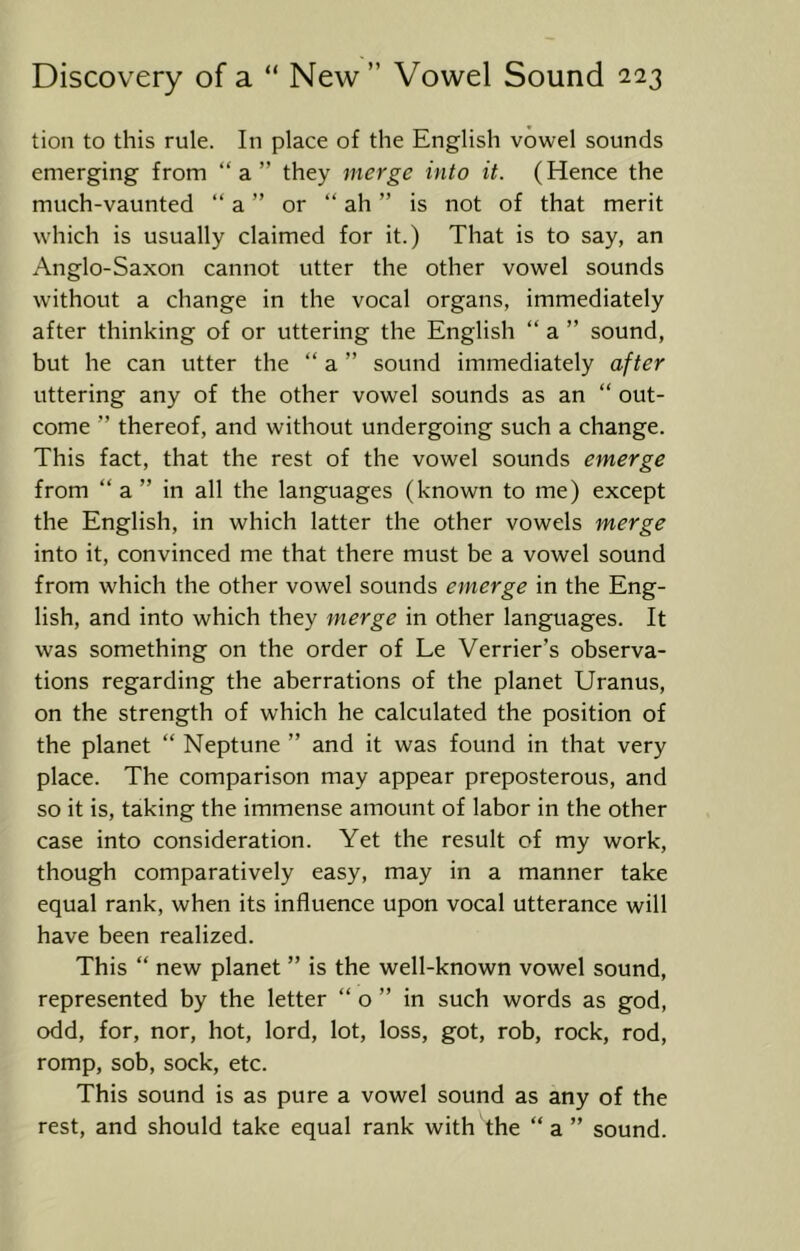 tion to this rule. In place of the English vowel sounds emerging from “a” they merge into it. (Hence the much-vaunted “ a ” or “ ah ” is not of that merit which is usually claimed for it.) That is to say, an Anglo-Saxon cannot utter the other vowel sounds without a change in the vocal organs, immediately after thinking of or uttering the English “ a ” sound, but he can utter the “ a ” sound immediately after uttering any of the other vowel sounds as an “ out- come ” thereof, and without undergoing such a change. This fact, that the rest of the vowel sounds emerge from “ a ” in all the languages (known to me) except the English, in which latter the other vowels merge into it, convinced me that there must be a vowel sound from which the other vowel sounds emerge in the Eng- lish, and into which they merge in other languages. It was something on the order of Le Verrier’s observa- tions regarding the aberrations of the planet Uranus, on the strength of which he calculated the position of the planet “ Neptune ” and it was found in that very place. The comparison may appear preposterous, and so it is, taking the immense amount of labor in the other case into consideration. Yet the result of my work, though comparatively easy, may in a manner take equal rank, when its influence upon vocal utterance will have been realized. This “ new planet ” is the well-known vowel sound, represented by the letter “ o ” in such words as god, odd, for, nor, hot, lord, lot, loss, got, rob, rock, rod, romp, sob, sock, etc. This sound is as pure a vowel sound as any of the rest, and should take equal rank with the “a” sound.