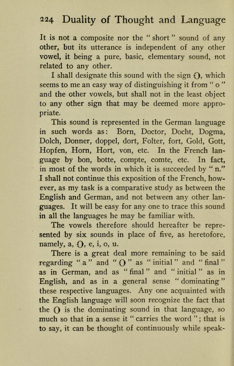 It is not a composite nor the “ short ” sound of any other, but its utterance is independent of any other vowel, it being a pure, basic, elementary sound, not related to any other. I shall designate this sound with the sign Q, which seems to me an easy way of distinguishing it from “ o ” and the other vowels, but shall not in the least object to any other sign that may be deemed more appro- priate. This sound is represented in the German language in such words as: Born, Doctor, Docht, Dogma, Dolch, Donner, doppel, dort, Folter, fort. Gold, Gott, Hopfen, Horn, Hort, von, etc. In the French lan- guage by bon, botte, compte, comte, etc. In fact, in most of the words in which it is succeeded by “ n.” I shall not continue this exposition of the French, how- ever, as my task is a comparative study as between the English and German, and not between any other lan- guages. It will be easy for any one to trace this sound in all the languages he may be familiar with. The vowels therefore should hereafter be repre- sented by six sounds in place of five, as heretofore, namely, a, O, e, i, o, u. There is a great deal more remaining to be said regarding “ a ” and “ O ” “ initial ” and “ final ” as in German, and as “ final ” and “ initial ” as in English, and as in a general sense “ dominating ” these respective languages. Any one acquainted with the English language will soon recognize the fact that the O is the dominating sound in that language, so much so that in a sense it “ carries the word ”; that is to say, it can be thought of continuously while speak-