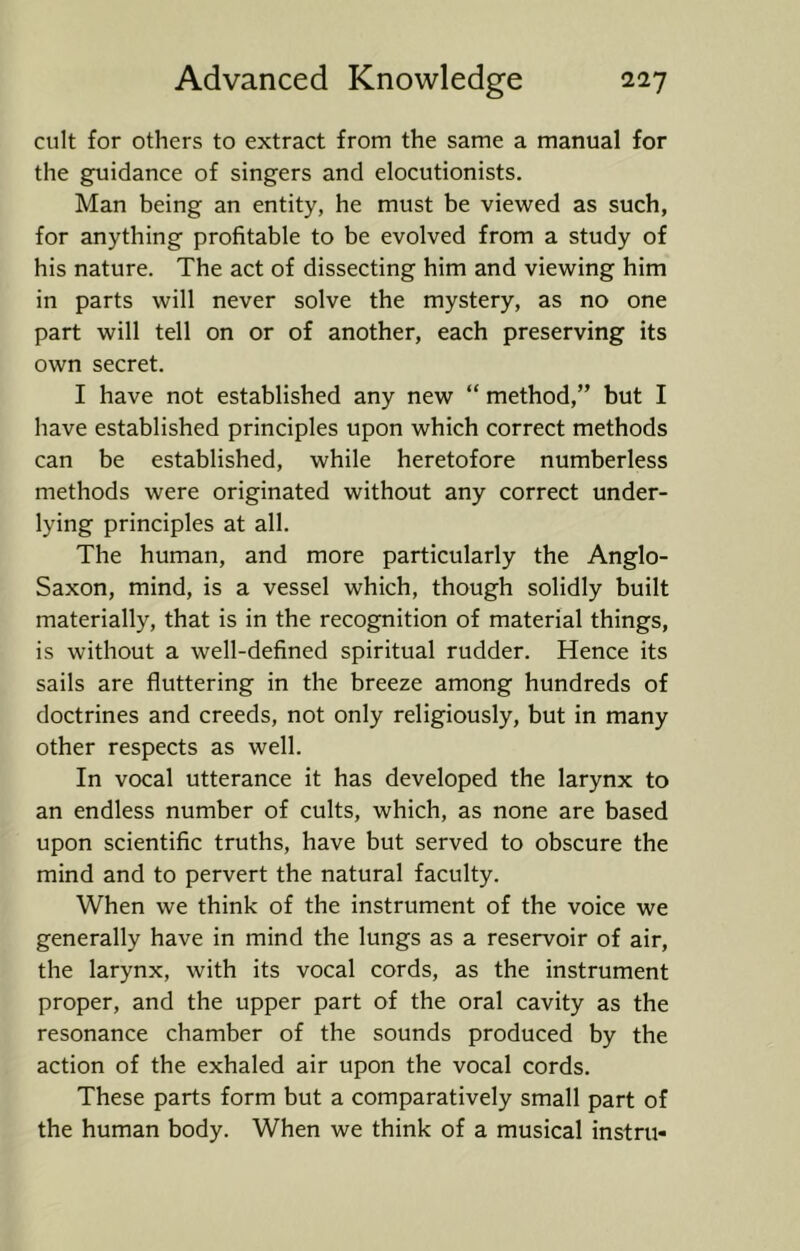 cult for others to extract from the same a manual for the guidance of singers and elocutionists. Man being an entity, he must be viewed as such, for anything profitable to be evolved from a study of his nature. The act of dissecting him and viewing him in parts will never solve the mystery, as no one part will tell on or of another, each preserving its own secret. I have not established any new “ method,” but I have established principles upon which correct methods can be established, while heretofore numberless methods were originated without any correct under- lying principles at all. The human, and more particularly the Anglo- Saxon, mind, is a vessel which, though solidly built materially, that is in the recognition of material things, is without a well-defined spiritual rudder. Hence its sails are fluttering in the breeze among hundreds of doctrines and creeds, not only religiously, but in many other respects as well. In vocal utterance it has developed the larynx to an endless number of cults, which, as none are based upon scientific truths, have but served to obscure the mind and to pervert the natural faculty. When we think of the instrument of the voice we generally have in mind the lungs as a reservoir of air, the larynx, with its vocal cords, as the instrument proper, and the upper part of the oral cavity as the resonance chamber of the sounds produced by the action of the exhaled air upon the vocal cords. These parts form but a comparatively small part of the human body. When we think of a musical instru-