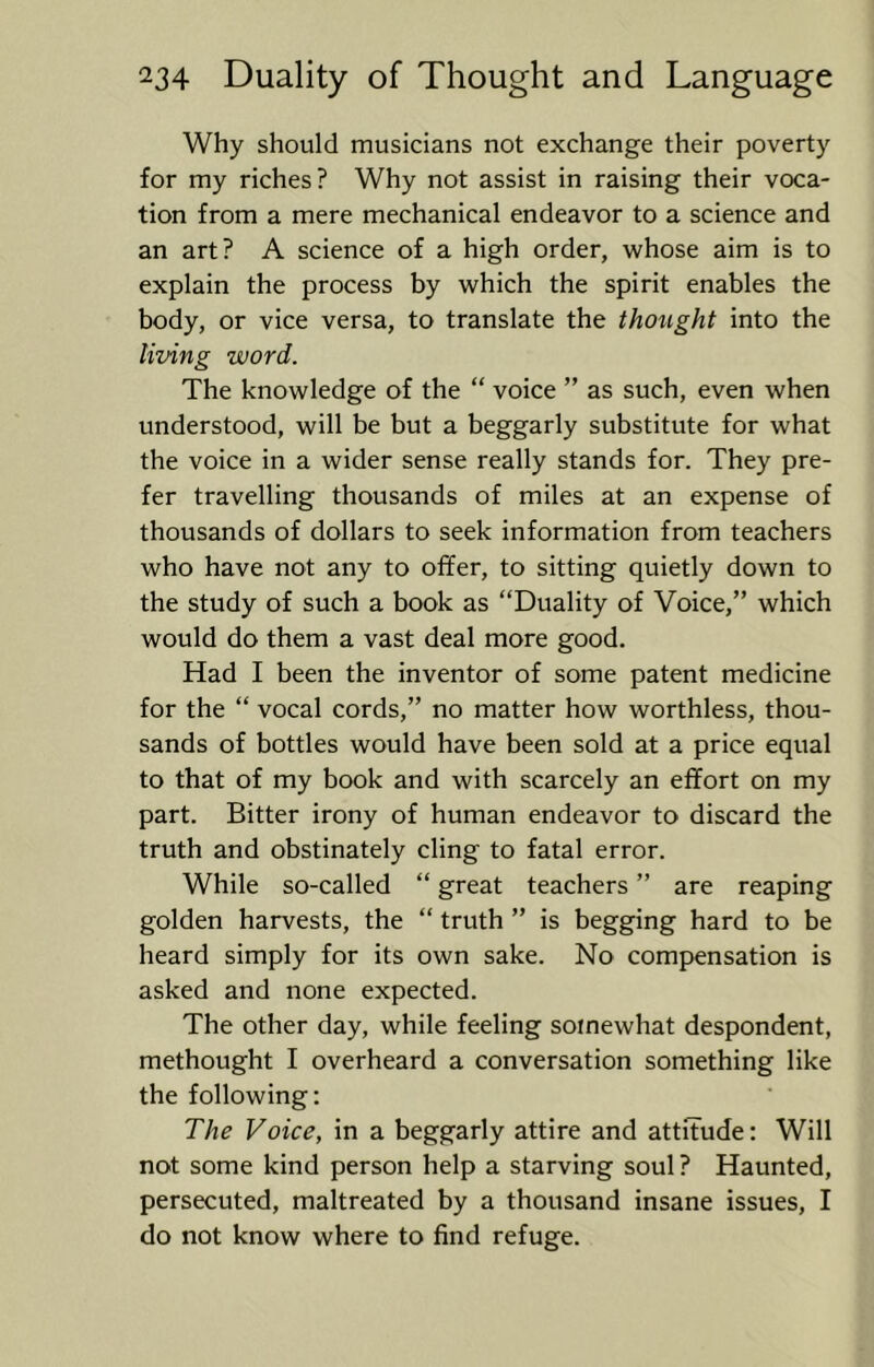 Why should musicians not exchange their poverty for my riches? Why not assist in raising their voca- tion from a mere mechanical endeavor to a science and an art? A science of a high order, whose aim is to explain the process by which the spirit enables the body, or vice versa, to translate the thought into the living word. The knowledge of the “ voice ” as such, even when understood, will be but a beggarly substitute for what the voice in a wider sense really stands for. They pre- fer travelling thousands of miles at an expense of thousands of dollars to seek information from teachers who have not any to offer, to sitting quietly down to the study of such a book as “Duality of Voice,” which would do them a vast deal more good. Had I been the inventor of some patent medicine for the “ vocal cords,” no matter how worthless, thou- sands of bottles would have been sold at a price equal to that of my book and with scarcely an effort on my part. Bitter irony of human endeavor to discard the truth and obstinately cling to fatal error. While so-called “ great teachers ” are reaping golden harvests, the “ truth ” is begging hard to be heard simply for its own sake. No compensation is asked and none expected. The other day, while feeling somewhat despondent, methought I overheard a conversation something like the following: The Voice, in a beggarly attire and attitude: Will not some kind person help a starving soul ? Haunted, persecuted, maltreated by a thousand insane issues, I do not know where to find refuge.