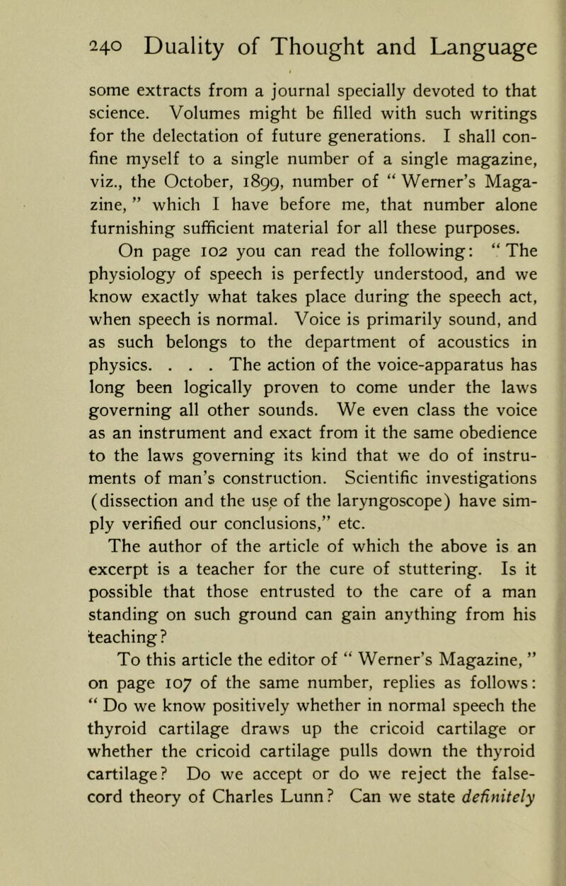 some extracts from a journal specially devoted to that science. Volumes might be filled with such writings for the delectation of future generations. I shall con- fine myself to a single number of a single magazine, viz., the October, 1899, number of “ Werner’s Maga- zine, ” which I have before me, that number alone furnishing sufficient material for all these purposes. On page 102 you can read the following: “The physiology of speech is perfectly understood, and we know exactly what takes place during the speech act, when speech is normal. Voice is primarily sound, and as such belongs to the department of acoustics in physics. . . . The action of the voice-apparatus has long been logically proven to come under the laws governing all other sounds. We even class the voice as an instrument and exact from it the same obedience to the laws governing its kind that we do of instru- ments of man’s construction. Scientific investigations (dissection and the us,e of the laryngoscope) have sim- ply verified our conclusions,” etc. The author of the article of which the above is an excerpt is a teacher for the cure of stuttering. Is it possible that those entrusted to the care of a man standing on such ground can gain anything from his teaching ? To this article the editor of “ Werner’s Magazine, ” on page 107 of the same number, replies as follows: “ Do we know positively whether in normal speech the thyroid cartilage draws up the cricoid cartilage or whether the cricoid cartilage pulls down the thyroid cartilage? Do we accept or do we reject the false- cord theory of Charles Lunn ? Can we state definitely