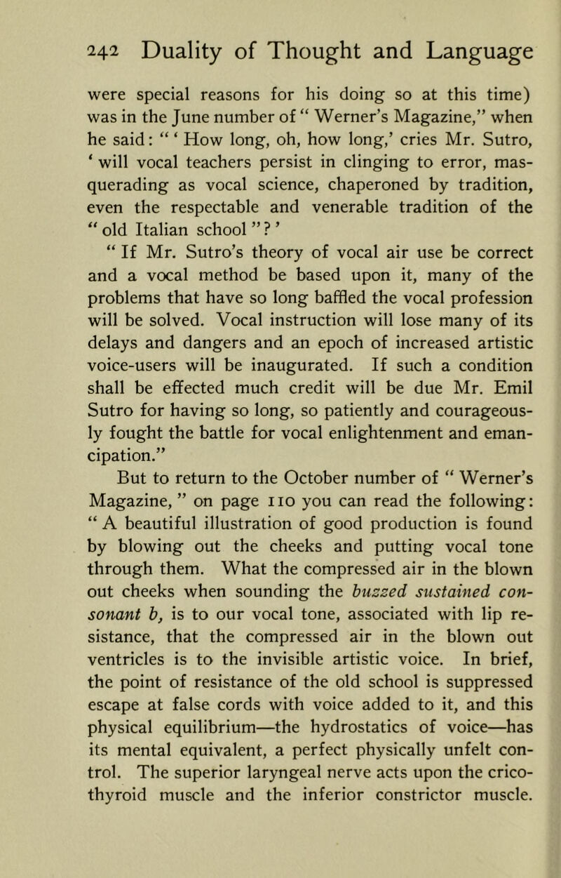 were special reasons for his doing so at this time) was in the June number of “ Werner’s Magazine,” when he said: “ ‘ How long, oh, how long,’ cries Mr. Sutro, ‘ will vocal teachers persist in clinging to error, mas- querading as vocal science, chaperoned by tradition, even the respectable and venerable tradition of the “ old Italian school ” ? ’ “ If Mr. Sutro’s theory of vocal air use be correct and a vocal method be based upon it, many of the problems that have so long baffled the vocal profession will be solved. Vocal instruction will lose many of its delays and dangers and an epoch of increased artistic voice-users will be inaugurated. If such a condition shall be effected much credit will be due Mr. Emil Sutro for having so long, so patiently and courageous- ly fought the battle for vocal enlightenment and eman- cipation.” But to return to the October number of “ Werner’s Magazine, ” on page no you can read the following: “ A beautiful illustration of good production is found by blowing out the cheeks and putting vocal tone through them. What the compressed air in the blown out cheeks when sounding the buzzed sustained con- sonant b, is to our vocal tone, associated with lip re- sistance, that the compressed air in the blown out ventricles is to the invisible artistic voice. In brief, the point of resistance of the old school is suppressed escape at false cords with voice added to it, and this physical equilibrium—the hydrostatics of voice—has its mental equivalent, a perfect physically unfelt con- trol. The superior laryngeal nerve acts upon the crico- thyroid muscle and the inferior constrictor muscle.