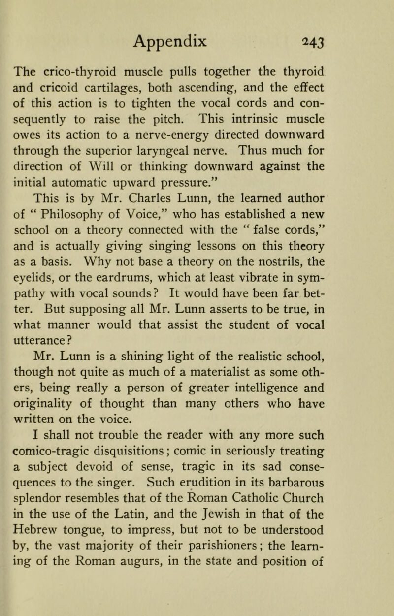 The crico-thyroid muscle pulls together the thyroid and cricoid cartilages, both ascending, and the effect of this action is to tighten the vocal cords and con- sequently to raise the pitch. This intrinsic muscle owes its action to a nerve-energy directed downward through the superior laryngeal nerve. Thus much for direction of Will or thinking downward against the initial automatic upward pressure.” This is by Mr. Charles Lunn, the learned author of “ Philosophy of Voice,” who has established a new school on a theory connected with the “ false cords,” and is actually giving singing lessons on this theory as a basis. Why not base a theory on the nostrils, the eyelids, or the eardrums, which at least vibrate in sym- pathy with vocal sounds ? It would have been far bet- ter. But supposing all Mr. Lunn asserts to be true, in what manner would that assist the student of vocal utterance ? Mr. Lunn is a shining light of the realistic school, though not quite as much of a materialist as some oth- ers, being really a person of greater intelligence and originality of thought than many others who have written on the voice. I shall not trouble the reader with any more such comico-tragic disquisitions; comic in seriously treating a subject devoid of sense, tragic in its sad conse- quences to the singer. Such erudition in its barbarous splendor resembles that of the Roman Catholic Church in the use of the Latin, and the Jewish in that of the Hebrew tongue, to impress, but not to be understood by, the vast majority of their parishioners; the learn- ing of the Roman augurs, in the state and position of