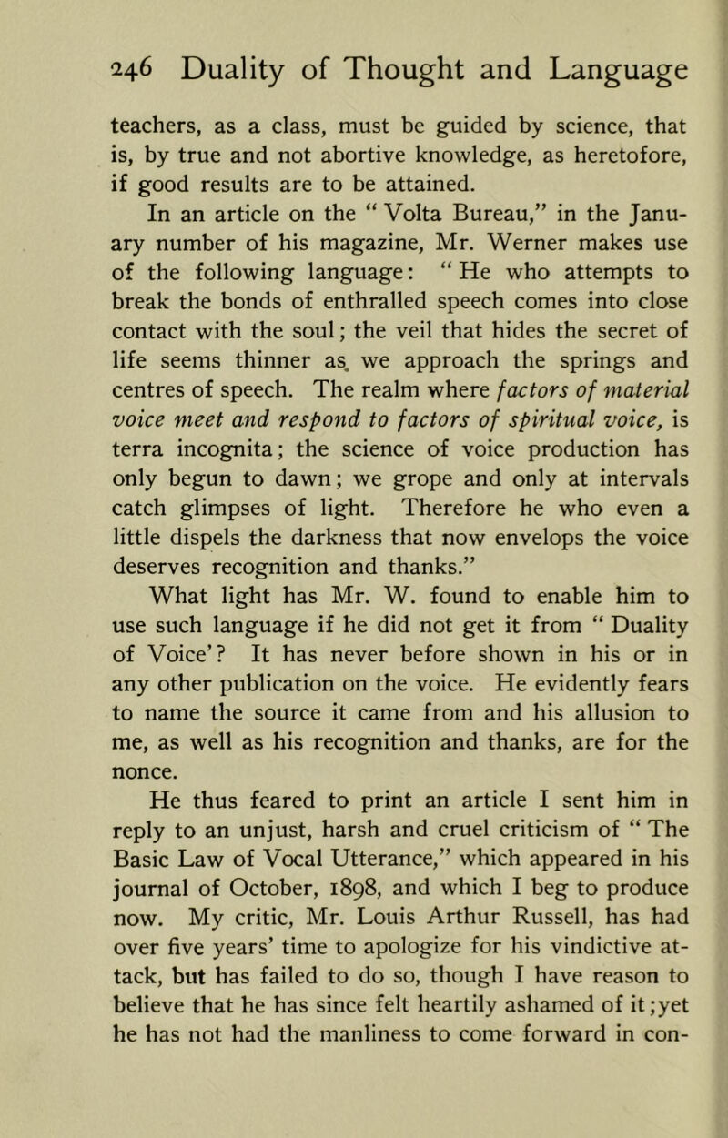 teachers, as a class, must be guided by science, that is, by true and not abortive knowledge, as heretofore, if good results are to be attained. In an article on the “ Volta Bureau,” in the Janu- ary number of his magazine, Mr. Werner makes use of the following language: “ He who attempts to break the bonds of enthralled speech comes into close contact with the soul; the veil that hides the secret of life seems thinner as. we approach the springs and centres of speech. The realm where factors of material voice meet and respond to factors of spiritual voice, is terra incognita; the science of voice production has only begun to dawn; we grope and only at intervals catch glimpses of light. Therefore he who even a little dispels the darkness that now envelops the voice deserves recognition and thanks.” What light has Mr. W. found to enable him to use such language if he did not get it from “ Duality of Voice’? It has never before shown in his or in any other publication on the voice. He evidently fears to name the source it came from and his allusion to me, as well as his recognition and thanks, are for the nonce. He thus feared to print an article I sent him in reply to an unjust, harsh and cruel criticism of “ The Basic Law of Vocal Utterance,” which appeared in his journal of October, 1898, and which I beg to produce now. My critic, Mr. Louis Arthur Russell, has had over five years’ time to apologize for his vindictive at- tack, but has failed to do so, though I have reason to believe that he has since felt heartily ashamed of it;yet he has not had the manliness to come forward in con-