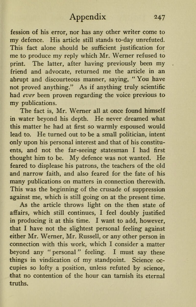 fession of his error, nor has any other writer come to my defence. His article still stands to-day unrefuted. This fact alone should be sufficient justification for me to produce my reply which Mr. Werner refused to print. The latter, after having previously been my friend and advocate, returned me the article in an abrupt and discourteous manner, saying, “ You have not proved anything.” As if anything truly scientific had ever been proven regarding the voice previous to my publications. The fact is, Mr. Werner all at once found himself in water beyond his depth. He never dreamed what this matter he had at first so warmly espoused would lead to. He turned out to be a small politician, intent only upon his personal interest and that of his constitu- ents, and not the far-seeing statesman I had first thought him to be. My defence was not wanted. He feared to displease his patrons, the teachers of the old and narrow faith, and also feared for the fate of his many publications on matters in connection therewith. This was the beginning of the crusade of suppression against me, which is still going on at the present time. As the article throws light on the then state of affairs, which still continues, I feel doubly justified in producing it at this time. I want to add, however, that I have not the slightest personal feeling against either Mr. Werner, Mr. Russell, or any other person in connection with this work, which I consider a matter beyond any “ personal ” feeling. I must say these things in vindication of my standpoint. Science oc- cupies so lofty a position, unless refuted by science, that no contention of the hour can tarnish its eternal truths.