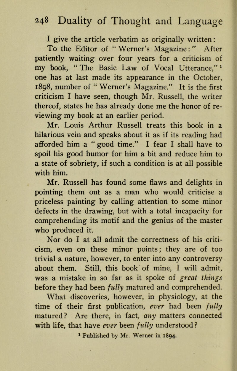 I give the article verbatim as originally written: To the Editor of “ Werner’s Magazine: ” After patiently waiting over four years for a criticism of my book, “ The Basic Law of Vocal Utterance,” ^ one has at last made its appearance in the October, 1898, number of “ Werner’s Magazine.” It is the first criticism I have seen, though Mr. Russell, the writer thereof, states he has already done me the honor of re- viewing my book at an earlier period. Mr. Louis Arthur Russell treats this book in a hilarious vein and speaks about it as if its reading had afforded him a “ good time.” I fear I shall have to spoil his good humor for him a bit and reduce him to a state of sobriety, if such a condition is at all possible with him. Mr. Russell has found some flaws and delights in pointing them out as a man who would criticise a priceless painting by calling attention to some minor defects in the drawing, but with a total incapacity for comprehending its motif and the genius of the master who produced it. Nor do I at all admit the correctness of his criti- cism, even on these minor points; they are of too trivial a nature, however, to enter into any controversy about them. Still, this book of mine, I will admit, was a mistake in so far as it spoke of great things before they had been fully matured and comprehended. What discoveries, however, in physiology, at the time of their first publication, ever had been fully matured? Are there, in fact, any matters connected with life, that have ever been fully understood ? * Published by Mr. Werner in 1894.