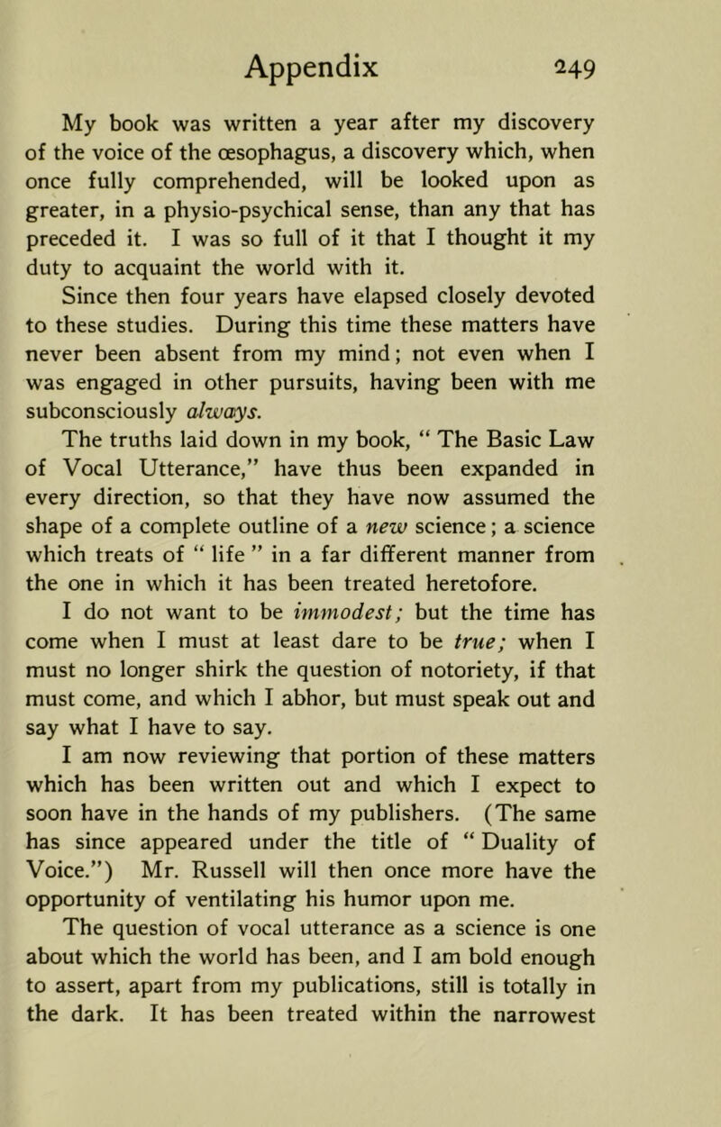 My book was written a year after my discovery of the voice of the oesophagus, a discovery which, when once fully comprehended, will be looked upon as greater, in a physio-psychical sense, than any that has preceded it. I was so full of it that I thought it my duty to acquaint the world with it. Since then four years have elapsed closely devoted to these studies. During this time these matters have never been absent from my mind; not even when I was engaged in other pursuits, having been with me subconsciously alwaxys. The truths laid down in my book, “ The Basic Law of Vocal Utterance,” have thus been expanded in every direction, so that they have now assumed the shape of a complete outline of a new science; a science which treats of “ life ” in a far different manner from the one in which it has been treated heretofore. I do not want to be immodest; but the time has come when I must at least dare to be true; when I must no longer shirk the question of notoriety, if that must come, and which I abhor, but must speak out and say what I have to say. I am now reviewing that portion of these matters which has been written out and which I expect to soon have in the hands of my publishers. (The same has since appeared under the title of “ Duality of Voice.”) Mr. Russell will then once more have the opportunity of ventilating his humor upon me. The question of vocal utterance as a science is one about which the world has been, and I am bold enough to assert, apart from my publications, still is totally in the dark. It has been treated within the narrowest