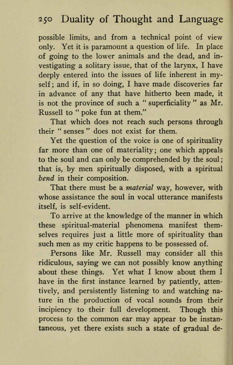 possible limits, and from a technical point of view only. Yet it is paramount a question of life. In place of going to the lower animals and the dead, and in- vestigating a solitary issue, that of the larynx, I have deeply entered into the issues of life inherent in my- self; and if, in so doing, I have made discoveries far in advance of any that have hitherto been made, it is not the province of such a “ superficiality ” as Mr. Russell to “ poke fun at them.” That which does not reach such persons through their “ senses ” does not exist for them. Yet the question of the voice is one of spirituality far more than one of materiality; one which appeals to the soul and can only be comprehended by the soul; that is, by men spiritually disposed, with a spiritual bend in their composition. That there must be a material way, however, with whose assistance the soul in vocal utterance manifests itself, is self-evident. To arrive at the knowledge of the manner in which these spiritual-material phenomena manifest them- selves requires just a little more of spirituality than such men as my critic happens to be possessed of. Persons like Mr. Russell may consider all this ridiculous, saying we can not possibly know anything about these things. Yet what I know about them I have in the first instance learned by patiently, atten- tively, and persistently listening to and watching na- ture in the production of vocal sounds from their incipiency to their full development. Though this process to the common ear may appear to be instan- taneous, yet there exists such a state of gradual de-