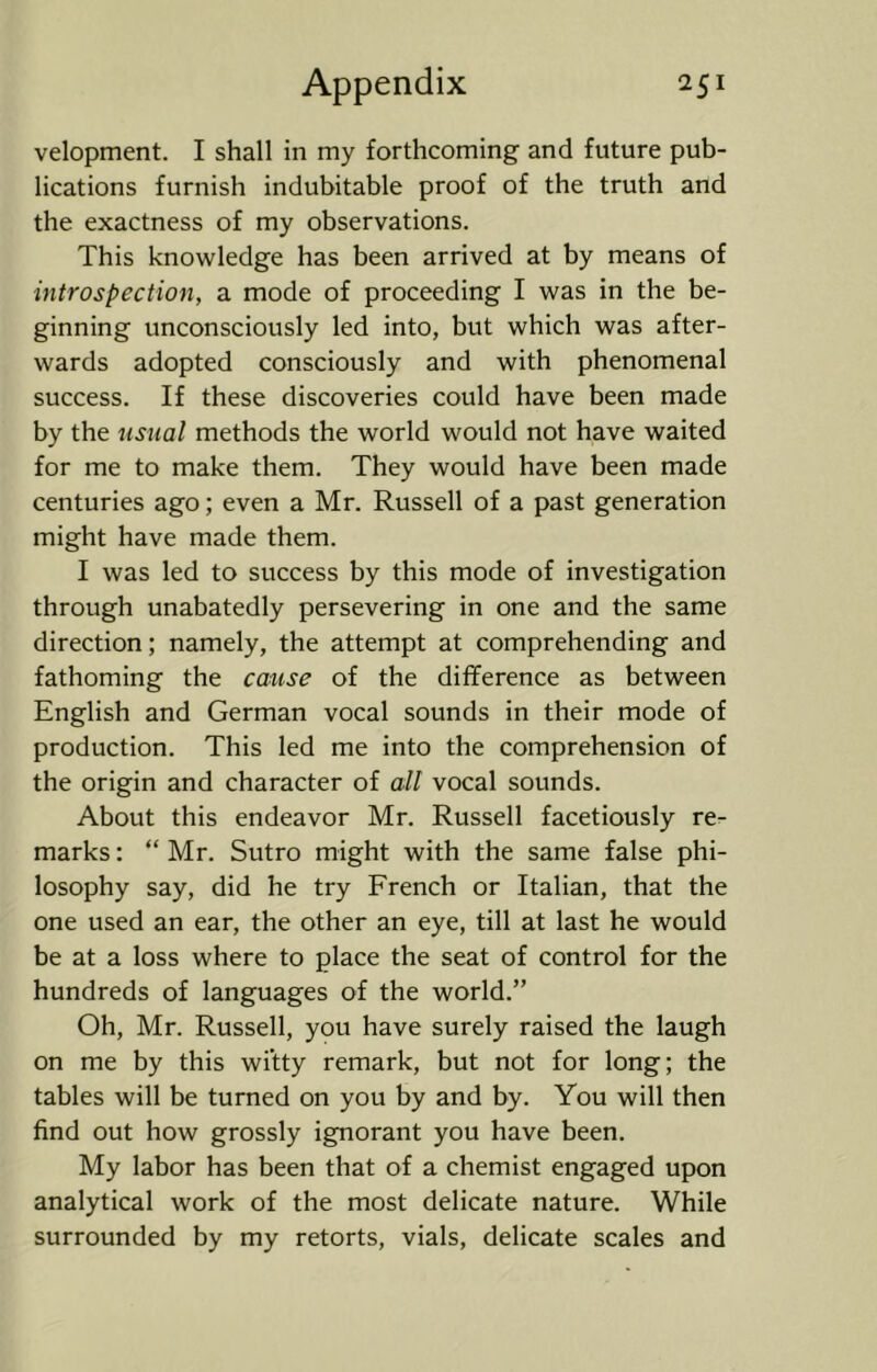 velopment. I shall in my forthcoming and future pub- lications furnish indubitable proof of the truth and the exactness of my observations. This knowledge has been arrived at by means of introspection, a mode of proceeding I was in the be- ginning unconsciously led into, but which was after- wards adopted consciously and with phenomenal success. If these discoveries could have been made by the usual methods the world would not have waited for me to make them. They would have been made centuries ago; even a Mr. Russell of a past generation might have made them. I was led to success by this mode of investigation through unabatedly persevering in one and the same direction; namely, the attempt at comprehending and fathoming the catise of the difference as between English and German vocal sounds in their mode of production. This led me into the comprehension of the origin and character of all vocal sounds. About this endeavor Mr. Russell facetiously re- marks : “ Mr. Sutro might with the same false phi- losophy say, did he try French or Italian, that the one used an ear, the other an eye, till at last he would be at a loss where to place the seat of control for the hundreds of languages of the world.” Oh, Mr. Russell, you have surely raised the laugh on me by this witty remark, but not for long; the tables will be turned on you by and by. You will then find out how grossly ignorant you have been. My labor has been that of a chemist engaged upon analytical work of the most delicate nature. While surrounded by my retorts, vials, delicate scales and