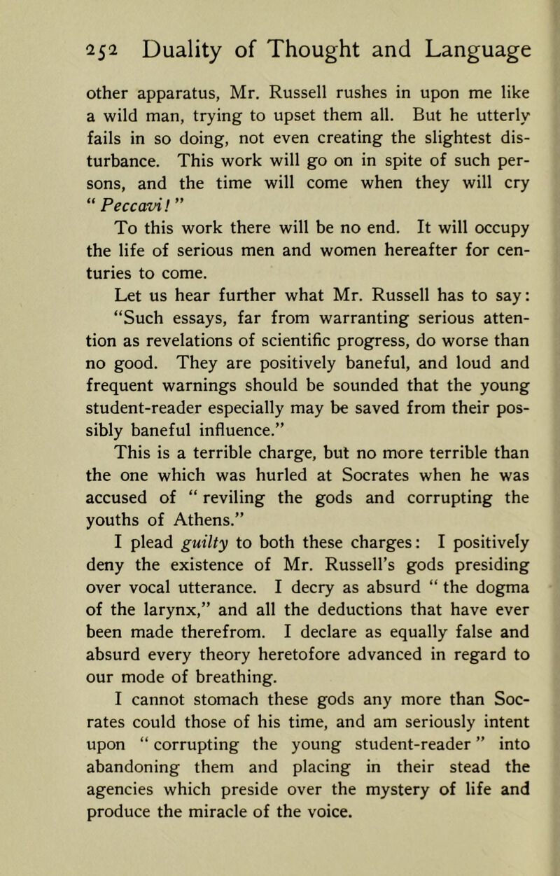 other apparatus, Mr. Russell rushes in upon me like a wild man, trying to upset them all. But he utterly fails in so doing, not even creating the slightest dis- turbance. This work will go on in spite of such per- sons, and the time will come when they will cry “ Peccavi! ” To this work there will be no end. It will occupy the life of serious men and women hereafter for cen- turies to come. Let us hear further what Mr. Russell has to say: “Such essays, far from warranting serious atten- tion as revelations of scientific progress, do worse than no good. They are positively baneful, and loud and frequent warnings should be sounded that the young student-reader especially may be saved from their pos- sibly baneful influence.” This is a terrible charge, but no more terrible than the one which was hurled at Socrates when he was accused of “ reviling the gods and corrupting the youths of Athens.” I plead guilty to both these charges: I positively deny the existence of Mr. Russell’s gods presiding over vocal utterance. I decry as absurd “ the dogma of the larynx,” and all the deductions that have ever been made therefrom. I declare as equally false and absurd every theory heretofore advanced in regard to our mode of breathing. I cannot stomach these gods any more than Soc- rates could those of his time, and am seriously intent upon “ corrupting the young student-reader ” into abandoning them and placing in their stead the agencies which preside over the mystery of life and produce the miracle of the voice.
