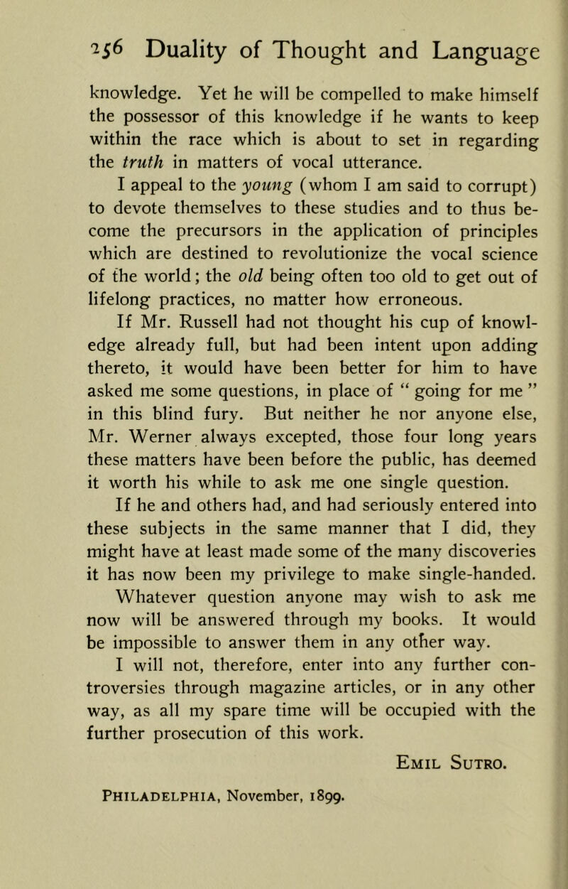 knowledge. Yet he will be compelled to make himself the possessor of this knowledge if he wants to keep within the race which is about to set in regarding the truth in matters of vocal utterance. I appeal to the young (whom I am said to corrupt) to devote themselves to these studies and to thus be- come the precursors in the application of principles which are destined to revolutionize the vocal science of the world; the old being often too old to get out of lifelong practices, no matter how erroneous. If Mr. Russell had not thought his cup of knowl- edge already full, but had been intent upon adding thereto, it would have been better for him to have asked me some questions, in place of “ going for me ” in this blind fury. But neither he nor anyone else, Mr. Werner always excepted, those four long years these matters have been before the public, has deemed it worth his while to ask me one single question. If he and others had, and had seriously entered into these subjects in the same manner that I did, they might have at least made some of the many discoveries it has now been my privilege to make single-handed. Whatever question anyone may wish to ask me now will be answered through my books. It would be impossible to answer them in any other way. I will not, therefore, enter into any further con- troversies through magazine articles, or in any other way, as all my spare time will be occupied with the further prosecution of this work. Emil Sutro. Philadelphia, November, 1899.