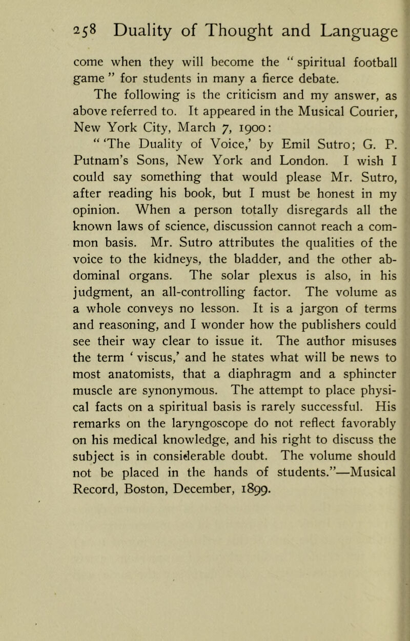 come when they will become the “ spiritual football game ” for students in many a fierce debate. The following is the criticism and my answer, as above referred to. It appeared in the Musical Courier, New York City, March 7, 1900: “The Duality of Voice,’ by Emil Sutro; G. P. Putnam’s Sons, New York and London. I wish I could say something that would please Mr. Sutro, after reading his book, but I must be honest in my opinion. When a person totally disregards all the known laws of science, discussion cannot reach a com- mon basis. Mr. Sutro attributes the qualities of the voice to the kidneys, the bladder, and the other ab- dominal organs. The solar plexus is also, in his judgment, an all-controlling factor. The volume as a whole conveys no lesson. It is a jargon of terms and reasoning, and I wonder how the publishers could see their way clear to issue it. The author misuses the term ‘ viscus,’ and he states what will be news to most anatomists, that a diaphragm and a sphincter muscle are synonymous. The attempt to place physi- cal facts on a spiritual basis is rarely successful. His remarks on the laryngoscope do not reflect favorably on his medical knowledge, and his right to discuss the subject is in considerable doubt. The volume should not be placed in the hands of students.”—Musical Record, Boston, December, 1899.