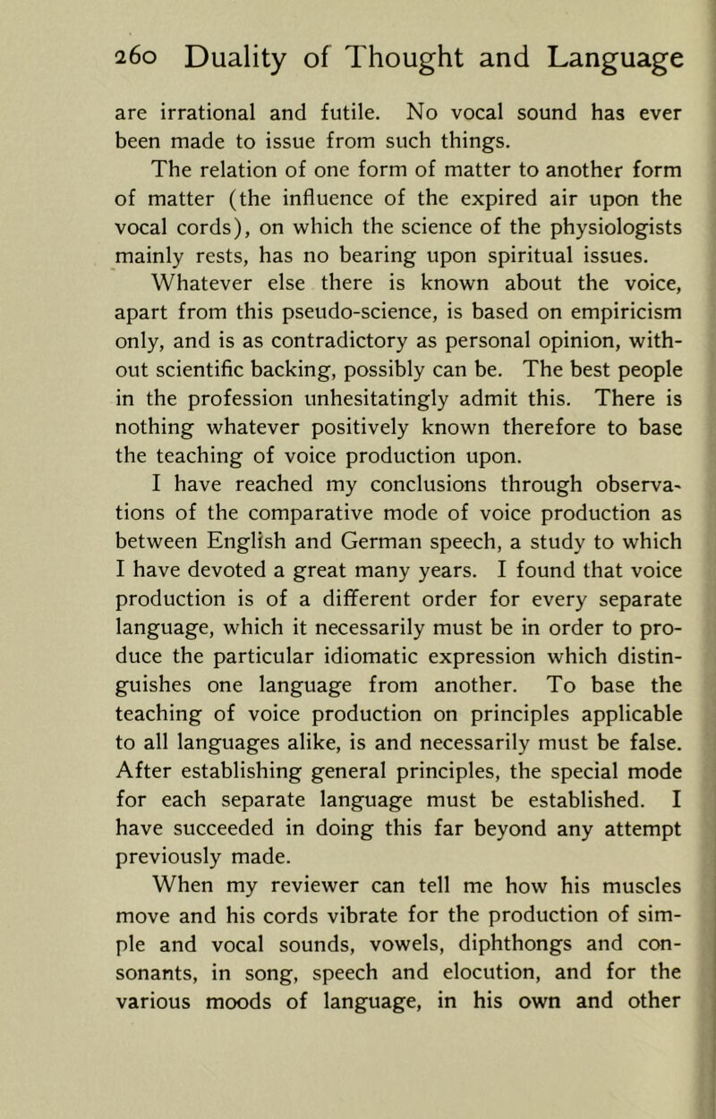 are irrational and futile. No vocal sound has ever been made to issue from such things. The relation of one form of matter to another form of matter (the influence of the expired air upon the vocal cords), on which the science of the physiologists mainly rests, has no bearing upon spiritual issues. Whatever else there is known about the voice, apart from this pseudo-science, is based on empiricism only, and is as contradictory as personal opinion, with- out scientific backing, possibly can be. The best people in the profession unhesitatingly admit this. There is nothing whatever positively known therefore to base the teaching of voice production upon. I have reached my conclusions through observa- tions of the comparative mode of voice production as between English and German speech, a study to which I have devoted a great many years. I found that voice production is of a different order for every separate language, which it necessarily must be in order to pro- duce the particular idiomatic expression which distin- guishes one language from another. To base the teaching of voice production on principles applicable to all languages alike, is and necessarily must be false. After establishing general principles, the special mode for each separate language must be established. I have succeeded in doing this far beyond any attempt previously made. When my reviewer can tell me how his muscles move and his cords vibrate for the production of sim- ple and vocal sounds, vowels, diphthongs and con- sonants, in song, speech and elocution, and for the various moods of language, in his own and other