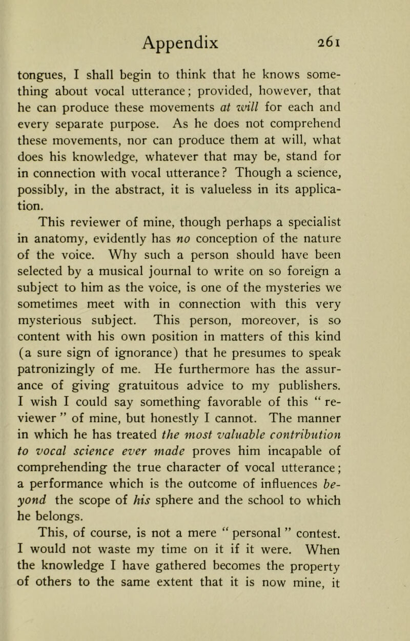 tongues, I shall begin to think that he knows some- thing about vocal utterance; provided, however, that he can produce these movements at zvill for each and every separate purpose. As he does not comprehend these movements, nor can produce them at will, what does his knowledge, whatever that may be, stand for in connection with vocal utterance? Though a science, possibly, in the abstract, it is valueless in its applica- tion. This reviewer of mine, though perhaps a specialist in anatomy, evidently has no conception of the nature of the voice. Why such a person should have been selected by a musical journal to write on so foreign a subject to him as the voice, is one of the mysteries we sometimes meet with in connection with this very mysterious subject. This person, moreover, is so content with his own position in matters of this kind (a sure sign of ignorance) that he presumes to speak patronizingly of me. He furthermore has the assur- ance of giving gratuitous advice to my publishers. I wish I could say something favorable of this “ re- viewer ” of mine, but honestly I cannot. The manner in which he has treated the most valuable contribution to vocal science ever made proves him incapable of comprehending the true character of vocal utterance; a performance which is the outcome of influences be- yond the scope of his sphere and the school to which he belongs. This, of course, is not a mere  personal ” contest. I would not waste my time on it if it were. When the knowledge I have gathered becomes the property of others to the same extent that it is now mine, it