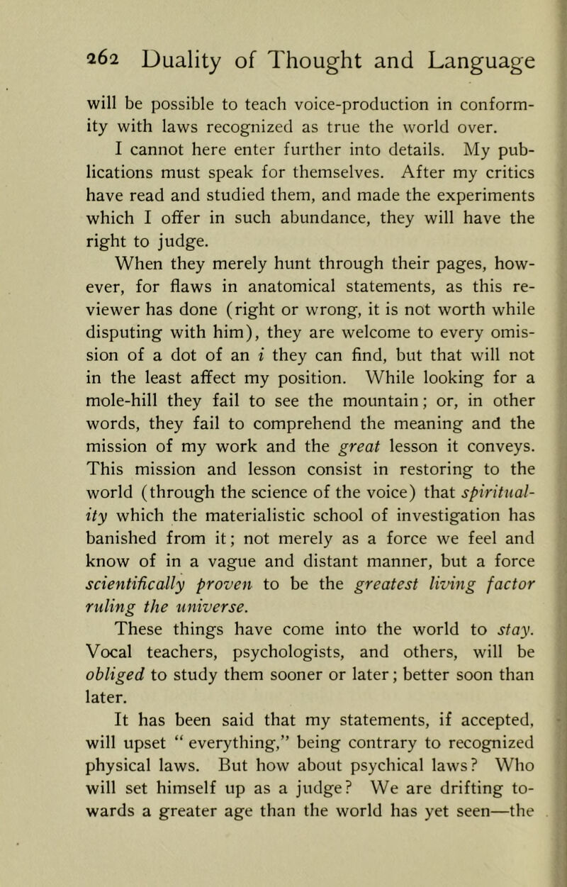 will be possible to teach voice-production in conform- ity with laws recognized as true the world over. I cannot here enter further into details. My pub- lications must speak for themselves. After my critics have read and studied them, and made the experiments which I offer in such abundance, they will have the right to judge. When they merely hunt through their pages, how- ever, for flaws in anatomical statements, as this re- viewer has done (right or wrong, it is not worth while disputing with him), they are welcome to every omis- sion of a dot of an i they can find, but that will not in the least affect my position. While looking for a mole-hill they fail to see the mountain; or, in other words, they fail to comprehend the meaning and the mission of my work and the great lesson it conveys. This mission and lesson consist in restoring to the world (through the science of the voice) that spiritual- ity which the materialistic school of investigation has banished from it; not merely as a force we feel and know of in a vague and distant manner, but a force scientifically proven to be the greatest living factor ruling the universe. These things have come into the world to stay. Vocal teachers, psychologists, and others, will be obliged to study them sooner or later; better soon than later. It has been said that my statements, if accepted, will upset “ everything,” being contrary to recognized physical laws. But how about psychical laws? Who will set himself up as a judge? We are drifting to- wards a greater age than the world has yet seen—the