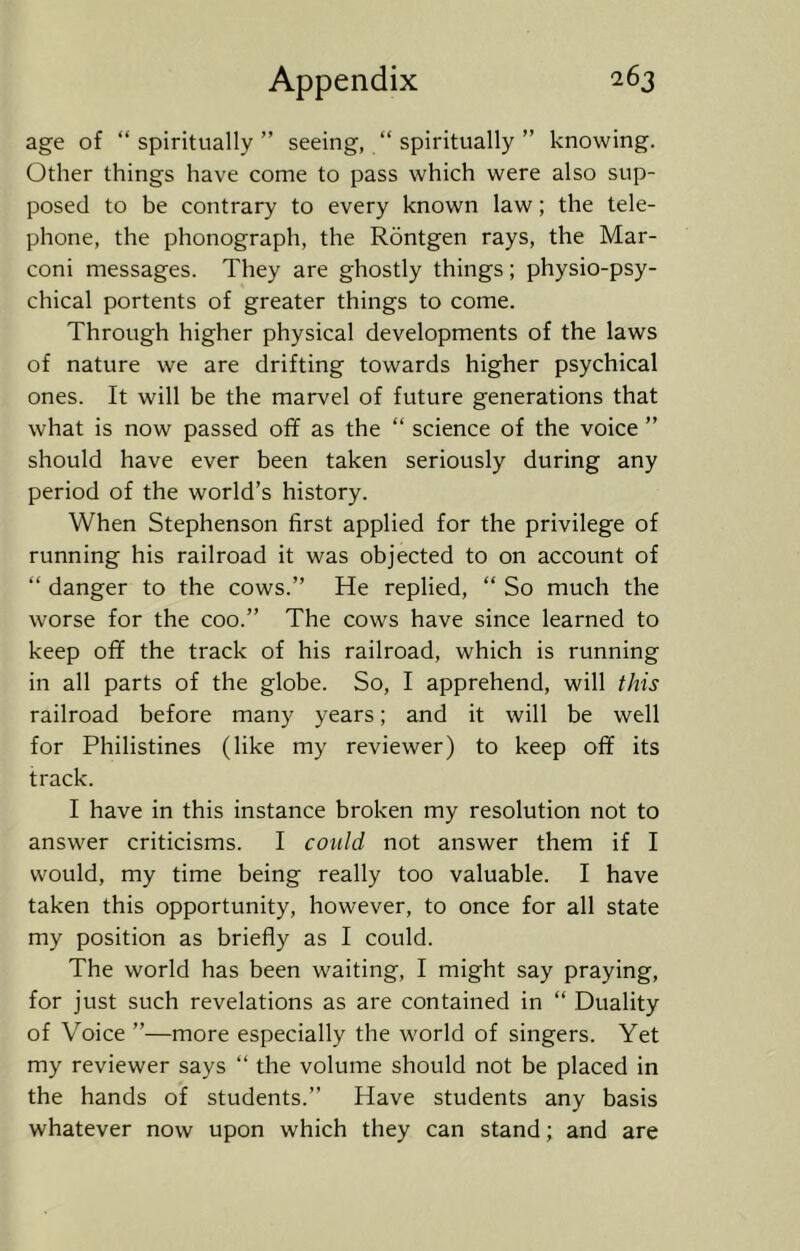 age of “spiritually” seeing, “ spiritually ” knowing. Other things have come to pass which were also sup- posed to be contrary to every known law; the tele- phone, the phonograph, the Rontgen rays, the Mar- coni messages. They are ghostly things; physio-psy- chical portents of greater things to come. Through higher physical developments of the laws of nature we are drifting towards higher psychical ones. It will be the marvel of future generations that what is now passed off as the “ science of the voice ” should have ever been taken seriously during any period of the world’s history. When Stephenson first applied for the privilege of running his railroad it was objected to on account of “ danger to the cows.” He replied, “ So much the worse for the coo.” The cows have since learned to keep off the track of his railroad, which is running in all parts of the globe. So, I apprehend, will this railroad before many years; and it will be well for Philistines (like my reviewer) to keep off its track. I have in this instance broken my resolution not to answer criticisms. I could not answer them if I would, my time being really too valuable. I have taken this opportunity, however, to once for all state my position as briefly as I could. The world has been waiting, I might say praying, for just such revelations as are contained in “ Duality of Voice ”—more especially the world of singers. Yet my reviewer says “ the volume should not be placed in the hands of students.” Have students any basis whatever now upon which they can stand; and are