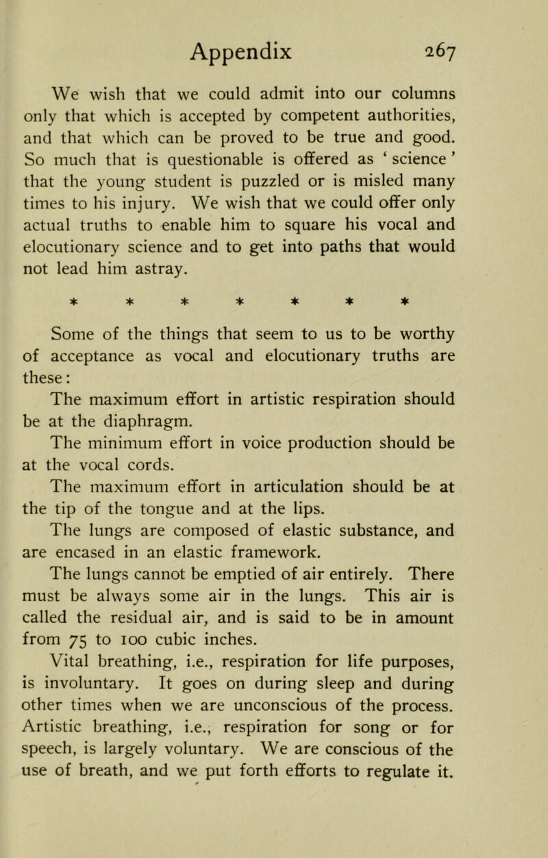 We wish that we could admit into our columns only that which is accepted by competent authorities, and that which can be proved to be true and good. So much that is questionable is offered as ‘ science ’ that the young student is puzzled or is misled many times to his injury. We wish that we could offer only actual truths to enable him to square his vocal and elocutionary science and to get into paths that would not lead him astray. ***♦♦♦♦ Some of the things that seem to us to be worthy of acceptance as vocal and elocutionary truths are these: The maximum effort in artistic respiration should be at the diaphragm. The minimum effort in voice production should be at the vocal cords. The maximum effort in articulation should be at the tip of the tongue and at the lips. The lungs are composed of elastic substance, and are encased in an elastic framework. The lungs cannot be emptied of air entirely. There must be always some air in the lungs. This air is called the residual air, and is said to be in amount from 75 to 100 cubic inches. Vital breathing, i.e., respiration for life purposes, is involuntary. It goes on during sleep and during other times when we are unconscious of the process. Artistic breathing, i.e., respiration for song or for speech, is largely voluntary. We are conscious of the use of breath, and we put forth efforts to regulate it.