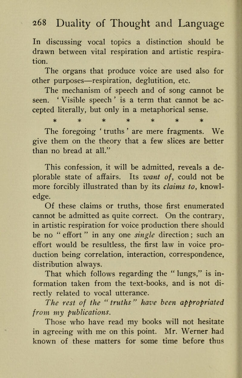 In discussing vocal topics a distinction should be drawn between vital respiration and artistic respira- tion. The organs that produce voice are used also for other purposes—respiration, deglutition, etc. The mechanism of speech and of song cannot be seen. ‘ Visible speech ’ is a term that cannot be ac- cepted literally, but only in a metaphorical sense. ^ :tc The foregoing ‘ truths ’ are mere fragments. We give them on the theory that a few slices are better than no bread at all.” This confession, it will be admitted, reveals a de- plorable state of affairs. Its want of, could not be more forcibly illustrated than by its claims to, knowl- edge. Of these claims or truths, those first enumerated cannot be admitted as quite correct. On the contrary, in artistic respiration for voice production there should be no “ effort ” in any one single direction; such an effort would be resultless, the first law in voice pro- duction being correlation, interaction, correspondence, distribution always. That which follows regarding the “ lungs,” is in- formation taken from the text-books, and is not di- rectly related to vocal utterance. The rest of the “truths” have been appropriated from my publications. Those who have read my books will not hesitate in agreeing with me on this point. Mr. Werner had known of these matters for some time before thus