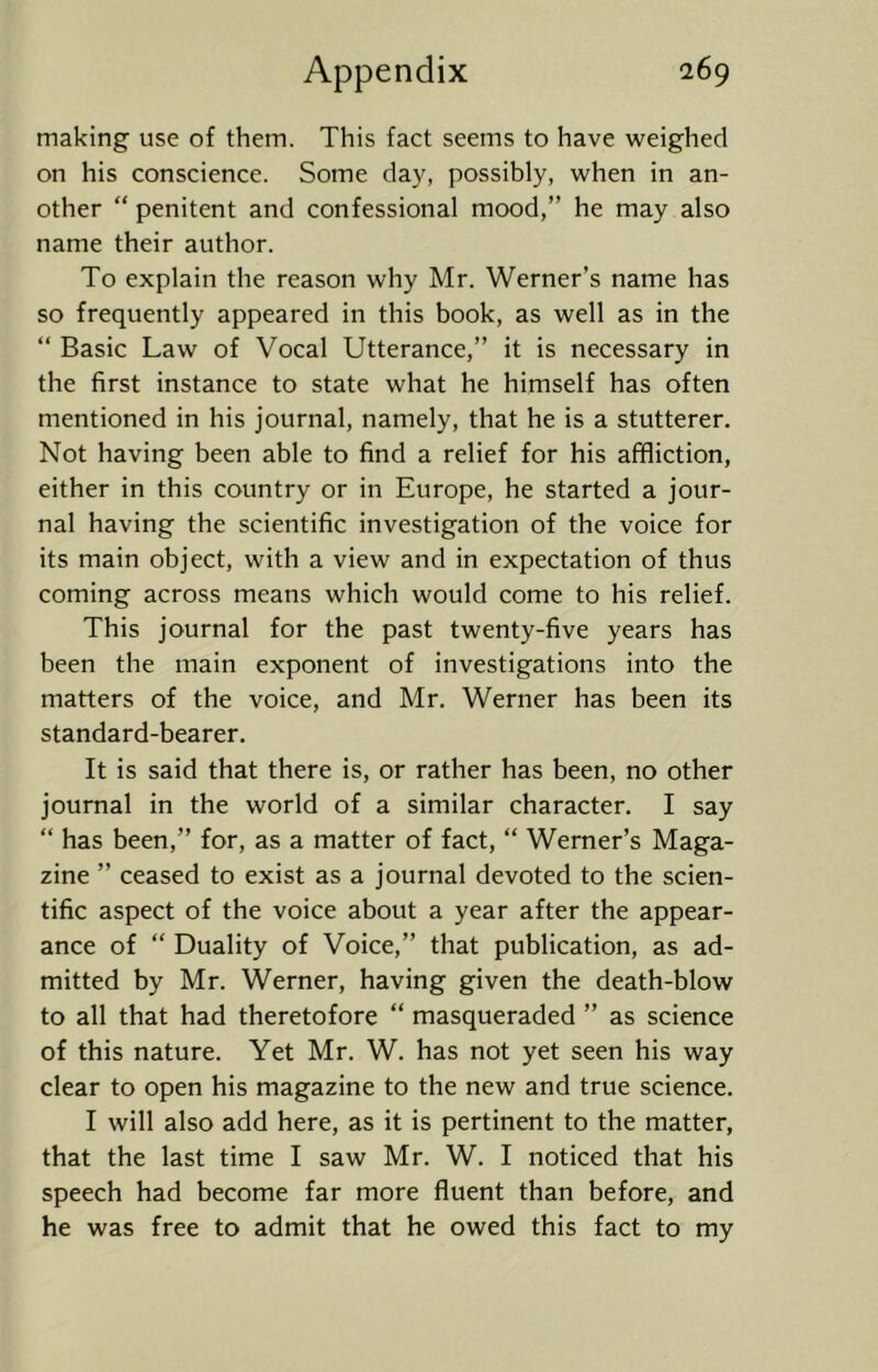 making use of them. This fact seems to have weighed on his conscience. Some day, possibly, when in an- other “ penitent and confessional mood,” he may also name their author. To explain the reason why Mr. Werner’s name has so frequently appeared in this book, as well as in the “ Basic Law of Vocal Utterance,” it is necessary in the first instance to state what he himself has often mentioned in his journal, namely, that he is a stutterer. Not having been able to find a relief for his affliction, either in this country or in Europe, he started a jour- nal having the scientific investigation of the voice for its main object, with a view and in expectation of thus coming across means which would come to his relief. This journal for the past twenty-five years has been the main exponent of investigations into the matters of the voice, and Mr. Werner has been its standard-bearer. It is said that there is, or rather has been, no other journal in the world of a similar character. I say “ has been,” for, as a matter of fact, “ Werner’s Maga- zine ” ceased to exist as a journal devoted to the scien- tific aspect of the voice about a year after the appear- ance of “ Duality of Voice,” that publication, as ad- mitted by Mr. Werner, having given the death-blow to all that had theretofore “ masqueraded ” as science of this nature. Yet Mr. W. has not yet seen his way clear to open his magazine to the new and true science. I will also add here, as it is pertinent to the matter, that the last time I saw Mr. W. I noticed that his speech had become far more fluent than before, and he was free to admit that he owed this fact to my