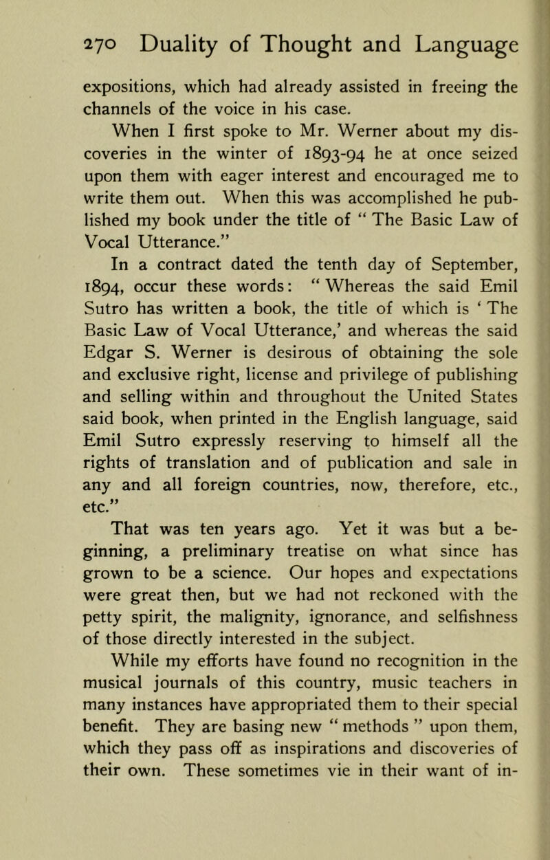 expositions, which had already assisted in freeing the channels of the voice in his case. When I first spoke to Mr. Werner about my dis- coveries in the winter of 1893-94 he at once seized upon them with eager interest and encouraged me to write them out. When this was accomplished he pub- lished my book under the title of “ The Basic Law of Vocal Utterance.” In a contract dated the tenth day of September, 1894, occur these words: “Whereas the said Emil Sutro has written a book, the title of which is ‘ The Basic Law of Vocal Utterance,’ and whereas the said Edgar S. Werner is desirous of obtaining the sole and exclusive right, license and privilege of publishing and selling within and throughout the United States said book, when printed in the English language, said Emil Sutro expressly reserving to himself all the rights of translation and of publication and sale in any and all foreign countries, now, therefore, etc., etc.” That was ten years ago. Yet it was but a be- ginning, a preliminary treatise on what since has grown to be a science. Our hopes and expectations were great then, but we had not reckoned with the petty spirit, the malignity, ignorance, and selfishness of those directly interested in the subject. While my efforts have found no recognition in the musical journals of this country, music teachers in many instances have appropriated them to their special benefit. They are basing new “ methods ” upon them, which they pass off as inspirations and discoveries of their own. These sometimes vie in their want of in-