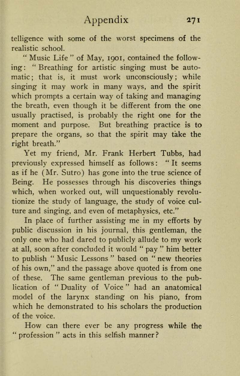 telligence with some of the worst specimens of the realistic school. “ Music Life ” of May, 1901, contained the follow- ing: “Breathing for artistic singing must be auto- matic ; that is, it must work unconsciously; while singing it may work in many ways, and the spirit which prompts a certain way of taking and managing the breath, even though it be different from the one usually practised, is probably the right one for the moment and purpose. But breathing practice is to prepare the organs, so that the spirit may take the right breath.” Yet my friend, Mr. Frank Herbert Tubbs, had previously expressed himself as follows: “ It seems as if he (Mr. Sutro) has gone into the true science of Being. He possesses through his discoveries things which, when worked out, will unquestionably revolu- tionize the study of language, the study of voice cul- ture and singing, and even of metaphysics, etc.” In place of further assisting me in my efforts by public discussion in his journal, this gentleman, the only one who had dared to publicly allude to my work at all, soon after concluded it would “ pay ” him better to publish “ Music Lessons ” based on “ new theories of his own,” and the passage above quoted is from one of these. The same gentleman previous to the pub- lication of “ Duality of Voice ” had an anatomical model of the larynx standing on his piano, from which he demonstrated to his scholars the production of the voice. How can there ever be any progress while the “ profession ” acts in this selfish manner?