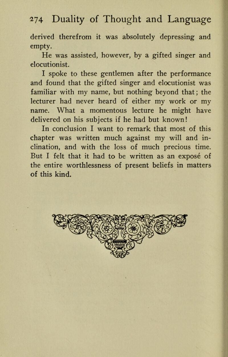 derived therefrom it was absolutely depressing and empty. He was assisted, however, by a gifted singer and elocutionist. I spoke to these gentlemen after the performance and found that the gifted singer and elocutionist was familiar with my name, but nothing beyond that; the lecturer had never heard of either my work or my name. What a momentous lecture he might have delivered on his subjects if he had but known! In conclusion I want to remark that most of this chapter was written much against my will and in- clination, and with the loss of much precious time. But I felt that it had to be written as an expose of the entire worthlessness of present beliefs in matters of this kind.