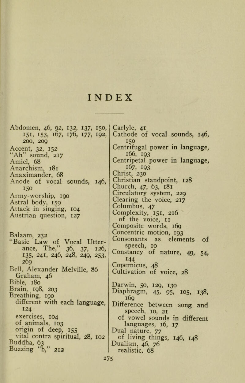 INDEX Abdomen, 46, 92, 132, 137, 150, 151, 153, 167, 176, 177, 192, 200, 209 Accent, 32, 152 “Ah” sound, 217 Amiel, 68 Anarchism, 181 Anaximander, 68 Anode of vocal sounds, 146, 150 Army-worship, 190 Astral body, 159 Attack in singing, 104 Austrian question, 127 Balaam, 232 “Basic Law of Vocal Utter- ance, The,” 36, 37, 126, 135, 241, 246, 248, 249, 253, 269 Bell, Alexander Melville, 86 Graham, 46 Bible, 180 Brain, 198, 203 Breathing, 190 different with each language, 124 exercises, 104 of animals, 103 origin of deep, 155 vital contra spiritual, 28, 102 Buddha, 63 Buzzing “b,” 212 Carlyle, 41 Cathode of vocal sounds, 146, 150 Centrifugal power in language, 166, 193 Centripetal power in language, 167, 193 Christ, 230 Christian standpoint, 128 Church, 47, 63, 181 Circulatory system, 229 Clearing the voice, 217 Columbus, 47 Complexity, 151, 216 of the voice, ii Composite words, 169 Concentric motion, 193 Consonants as elements of speech, 10 Constancy of nature, 49, 54, 144 Copernicus, 48 Cultivation of voice, 28 Darwin, 50, 129, 130 Diaphragm, 45, 95, 105, 138, 169 Difference between song and speech, 10, 21 of vowel sounds in different languages, 16, 17 Dual nature, 77 of living things, 146, 148 Dualism, 46, 76 realistic. 68