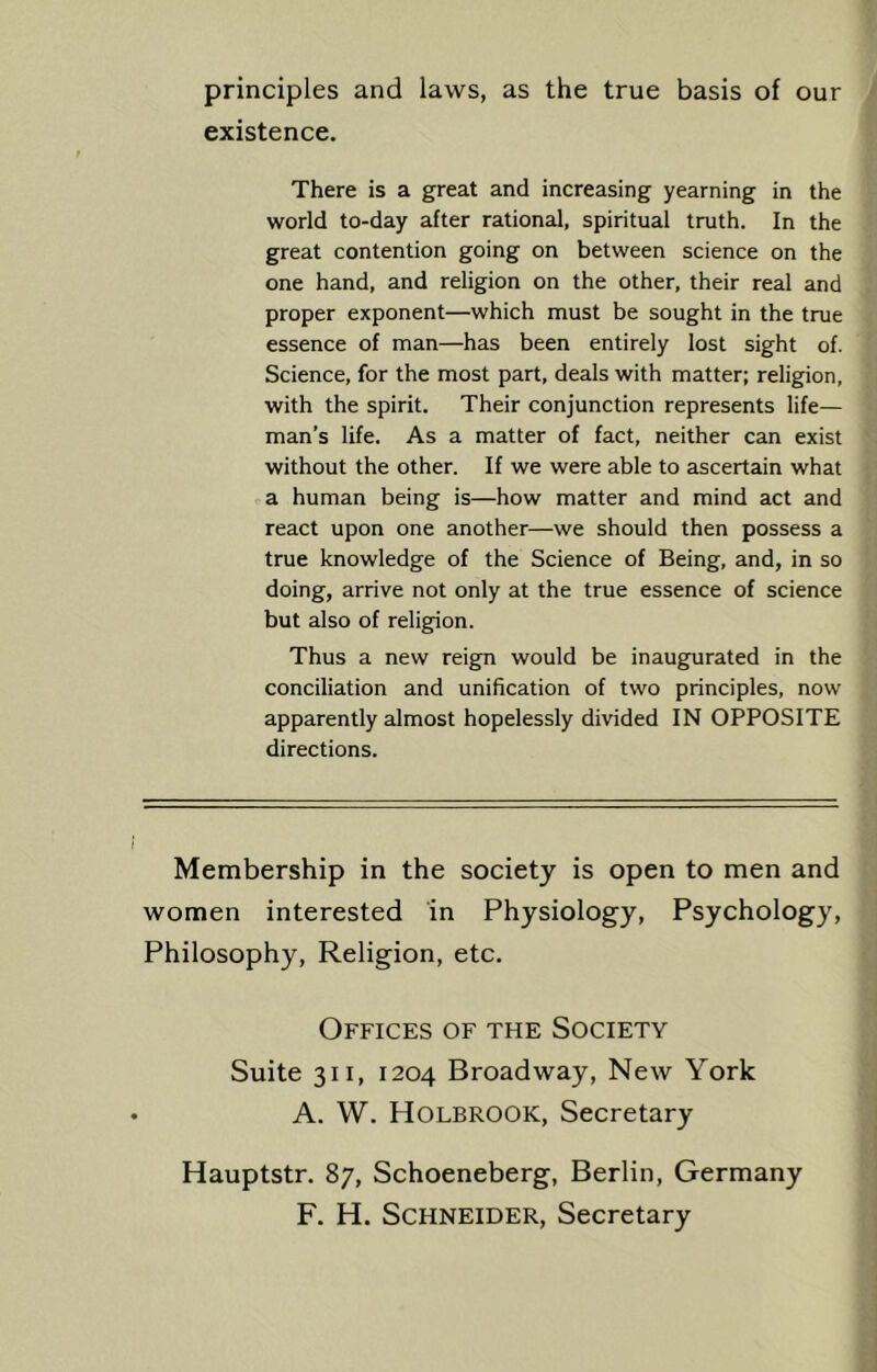 principles and laws, as the true basis of our existence. There is a great and increasing yearning in the world to-day after rational, spiritual truth. In the great contention going on between science on the one hand, and religion on the other, their real and proper exponent—which must be sought in the true essence of man—has been entirely lost sight of. Science, for the most part, deals with matter; religion, with the spirit. Their conjunction represents life— man’s life. As a matter of fact, neither can exist without the other. If we were able to ascertain what a human being is—how matter and mind act and react upon one another—we should then possess a true knowledge of the Science of Being, and, in so doing, arrive not only at the true essence of science but also of religion. Thus a new reign would be inaugurated in the conciliation and unification of two principles, now apparently almost hopelessly divided IN OPPOSITE directions. Membership in the society is open to men and women interested in Physiology, Psychology, Philosophy, Religion, etc. Offices of the Society Suite 311, 1204 Broadway, New York A. W. Holbrook, Secretary Hauptstr. 87, Schoeneberg, Berlin, Germany F. H. Schneider, Secretary