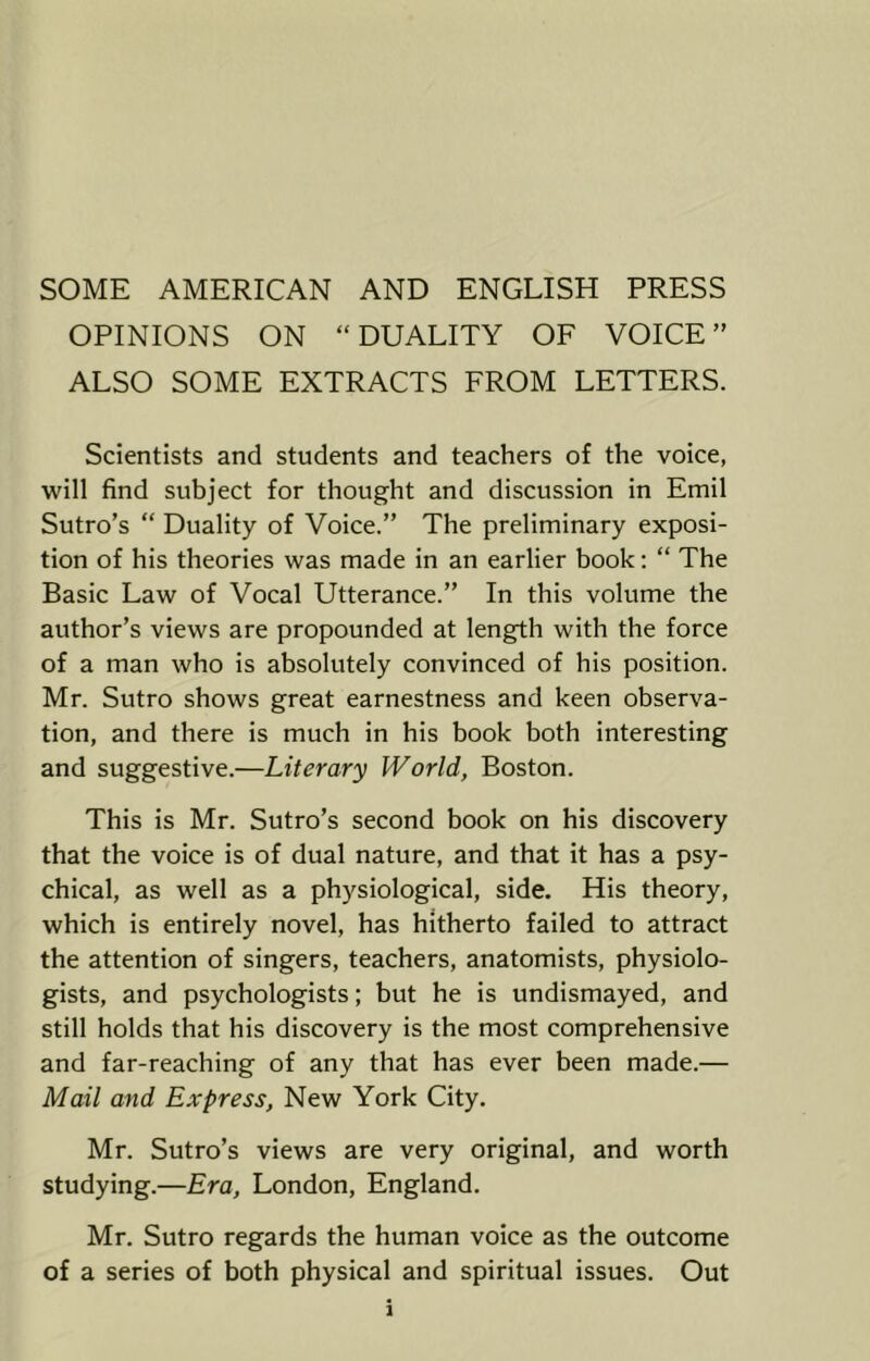 SOME AMERICAN AND ENGLISH PRESS OPINIONS ON “DUALITY OF VOICE” ALSO SOME EXTRACTS FROM LETTERS. Scientists and students and teachers of the voice, will find subject for thought and discussion in Emil Sutro’s “ Duality of Voice.” The preliminary exposi- tion of his theories was made in an earlier book: “ The Basic Law of Vocal Utterance.” In this volume the author’s views are propounded at length with the force of a man who is absolutely convinced of his position. Mr. Sutro shows great earnestness and keen observa- tion, and there is much in his book both interesting and suggestive.—Literary World, Boston. This is Mr. Sutro’s second book on his discovery that the voice is of dual nature, and that it has a psy- chical, as well as a physiological, side. His theory, which is entirely novel, has hitherto failed to attract the attention of singers, teachers, anatomists, physiolo- gists, and psychologists; but he is undismayed, and still holds that his discovery is the most comprehensive and far-reaching of any that has ever been made.— Mail and Express, New York City. Mr. Sutro’s views are very original, and worth studying.—Era, London, England. Mr. Sutro regards the human voice as the outcome of a series of both physical and spiritual issues. Out