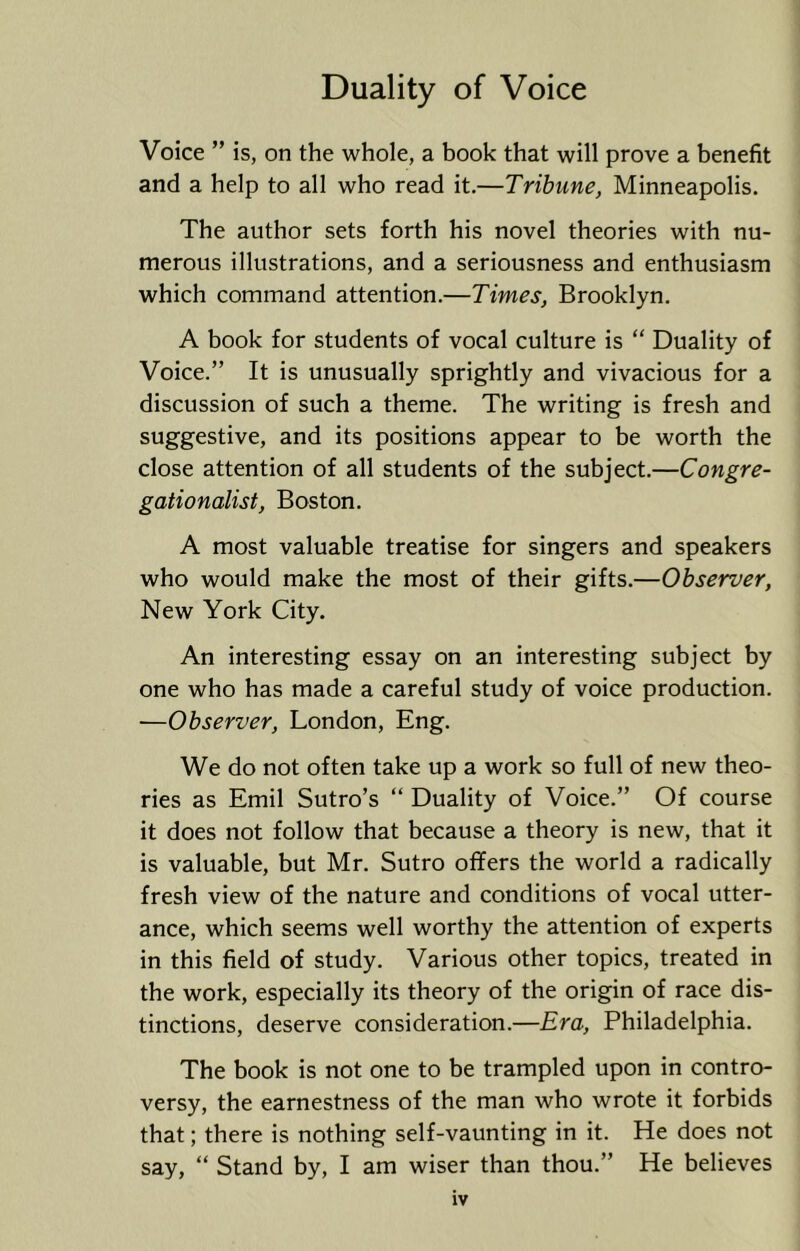 Voice ” is, on the whole, a book that will prove a benefit and a help to all who read it.—Tribune, Minneapolis. The author sets forth his novel theories with nu- merous illustrations, and a seriousness and enthusiasm which command attention.—Times, Brooklyn. A book for students of vocal culture is “ Duality of Voice.” It is unusually sprightly and vivacious for a discussion of such a theme. The writing is fresh and suggestive, and its positions appear to be worth the close attention of all students of the subject.—Congre- gationalist, Boston. A most valuable treatise for singers and speakers who would make the most of their gifts.—Observer, New York City. An interesting essay on an interesting subject by one who has made a careful study of voice production. •—Observer, London, Eng. We do not often take up a work so full of new theo- ries as Emil Sutro’s “ Duality of Voice.” Of course it does not follow that because a theory is new, that it is valuable, but Mr. Sutro offers the world a radically fresh view of the nature and conditions of vocal utter- ance, which seems well worthy the attention of experts in this field of study. Various other topics, treated in the work, especially its theory of the origin of race dis- tinctions, deserve consideration.—Era, Philadelphia. The book is not one to be trampled upon in contro- versy, the earnestness of the man who wrote it forbids that; there is nothing self-vaunting in it. He does not say, “ Stand by, I am wiser than thou.” He believes