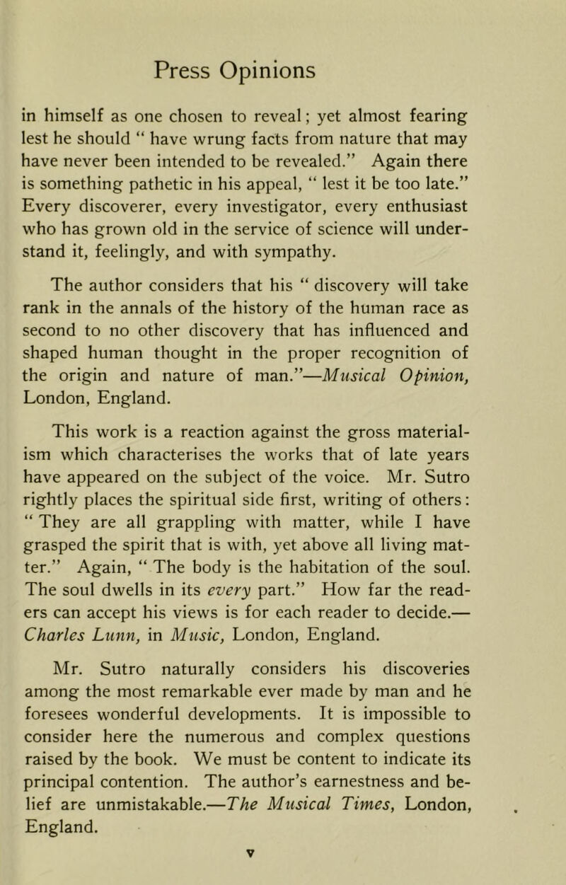 in himself as one chosen to reveal; yet almost fearing lest he should “ have wrung facts from nature that may have never been intended to be revealed.” Again there is something pathetic in his appeal, “ lest it be too late.” Every discoverer, every investigator, every enthusiast who has grown old in the service of science will under- stand it, feelingly, and with sympathy. The author considers that his ” discovery will take rank in the annals of the history of the human race as second to no other discovery that has influenced and shaped human thought in the proper recognition of the origin and nature of man.”—Musical Opinion, London, England. This work is a reaction against the gross material- ism which characterises the works that of late years have appeared on the subject of the voice. Mr. Sutro rightly places the spiritual side first, writing of others; “ They are all grappling with matter, while I have grasped the spirit that is with, yet above all living mat- ter.” Again, “ The body is the habitation of the soul. The soul dwells in its every part.” How far the read- ers can accept his views is for each reader to decide.— Charles Lunn, in Music, London, England. Mr. Sutro naturally considers his discoveries among the most remarkable ever made by man and he foresees wonderful developments. It is impossible to consider here the numerous and complex questions raised by the book. We must be content to indicate its principal contention. The author’s earnestness and be- lief are unmistakable.—The Musical Times, London, England.