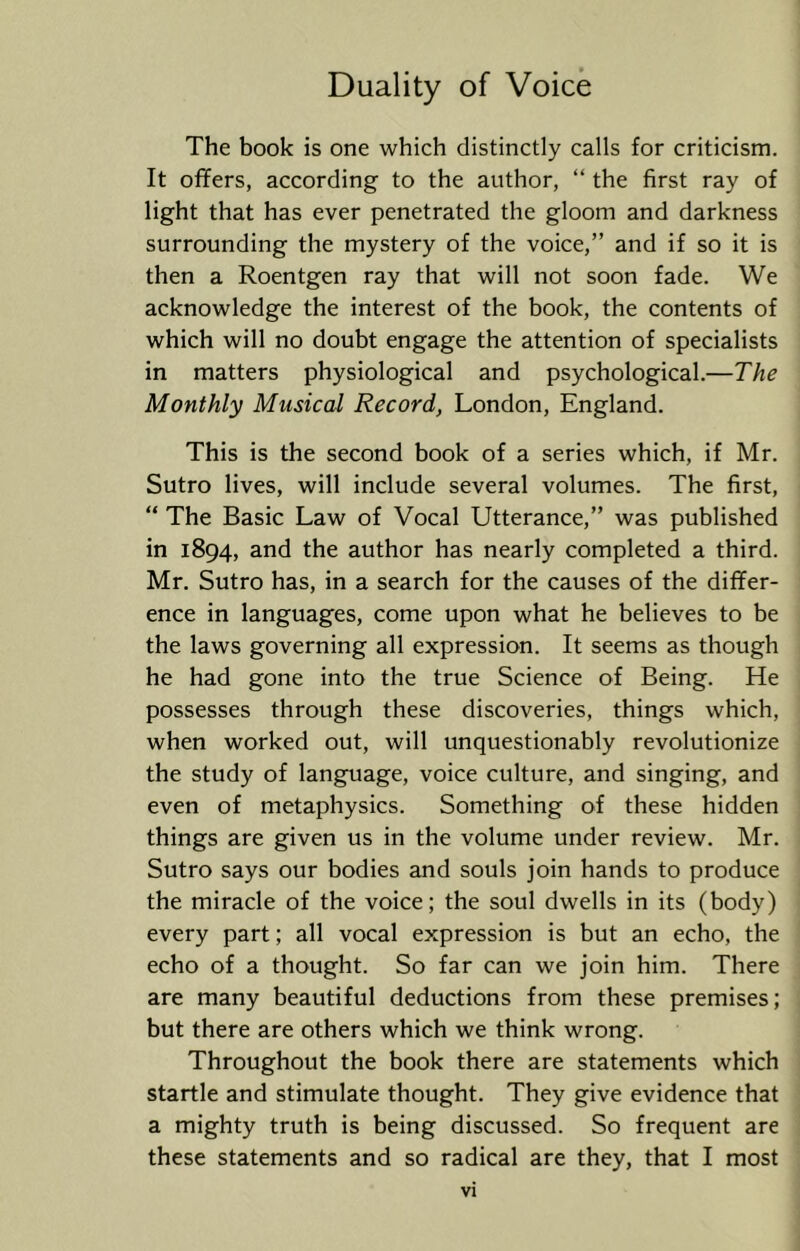 The book is one which distinctly calls for criticism. It offers, according to the author, “ the first ray of light that has ever penetrated the gloom and darkness surrounding the mystery of the voice,” and if so it is then a Roentgen ray that will not soon fade. We acknowledge the interest of the book, the contents of which will no doubt engage the attention of specialists in matters physiological and psychological.—The Monthly Musical Record, London, England. This is the second book of a series which, if Mr. Sutro lives, will include several volumes. The first, i “ The Basic Law of Vocal Utterance,” was published in 1894, and the author has nearly completed a third. , Mr. Sutro has, in a search for the causes of the differ- ' ence in languages, come upon what he believes to be ; the laws governing all expression. It seems as though | he had gone into the true Science of Being. He j possesses through these discoveries, things which, | when worked out, will unquestionably revolutionize j the study of language, voice culture, and singing, and ! even of metaphysics. Something of these hidden j things are given us in the volume under review. Mr. ! Sutro says our bodies and souls join hands to produce ^ the miracle of the voice; the soul dwells in its (body) j every part; all vocal expression is but an echo, the j echo of a thought. So far can we join him. There j are many beautiful deductions from these premises; j but there are others which we think wrong. I Throughout the book there are statements which startle and stimulate thought. They give evidence that a mighty truth is being discussed. So frequent are | these statements and so radical are they, that I most ]