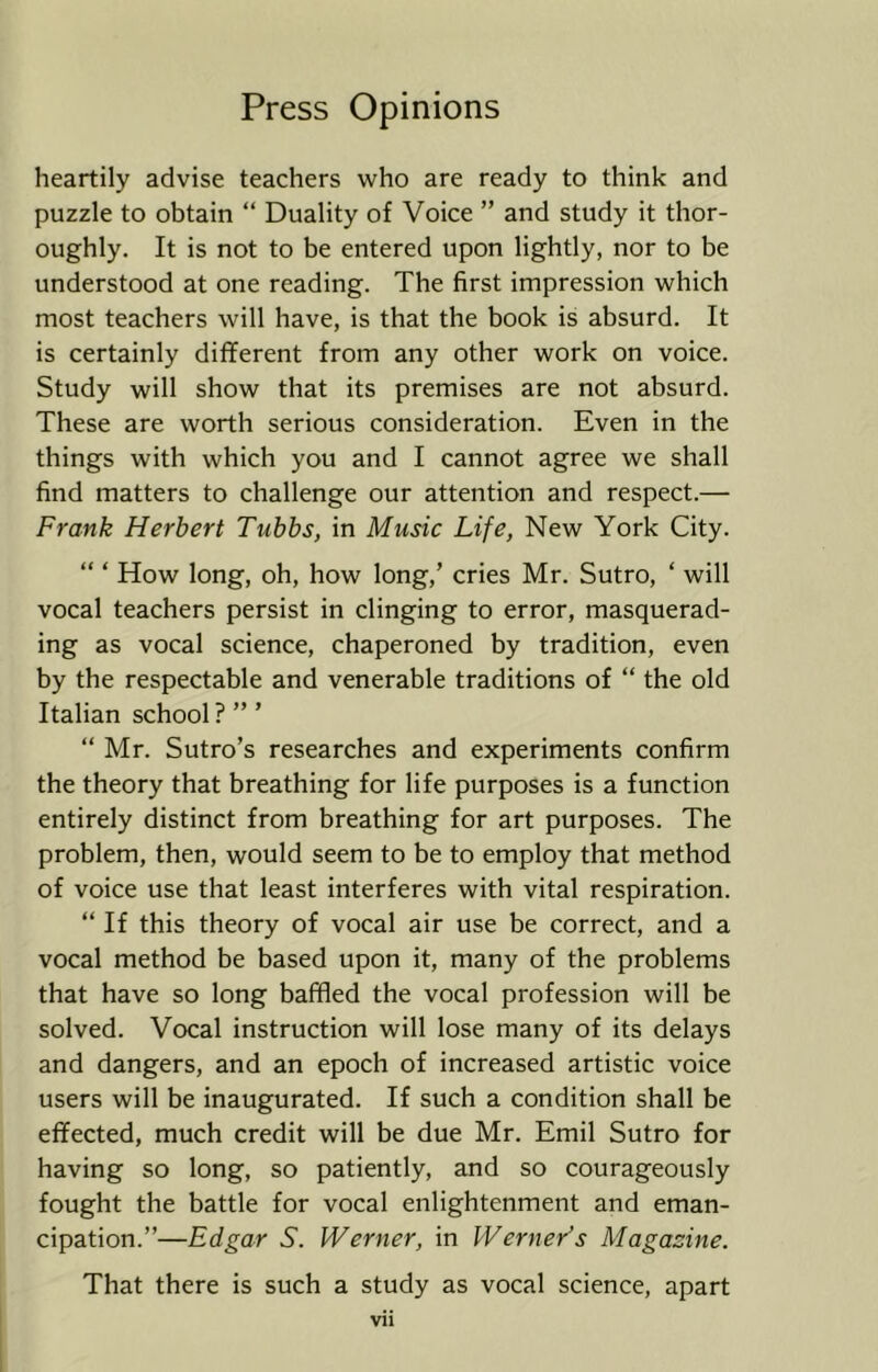 heartily advise teachers who are ready to think and puzzle to obtain “ Duality of Voice ” and study it thor- oughly. It is not to be entered upon lightly, nor to be understood at one reading. The first impression which most teachers will have, is that the book is absurd. It is certainly different from any other work on voice. Study will show that its premises are not absurd. These are worth serious consideration. Even in the things with which you and I cannot agree we shall find matters to challenge our attention and respect.— Frank Herbert Tubbs, in Music Life, New York City. “ ‘ How long, oh, how long,’ cries Mr. Sutro, ‘ will vocal teachers persist in clinging to error, masquerad- ing as vocal science, chaperoned by tradition, even by the respectable and venerable traditions of “ the old Italian school ? ” ’ “ Mr. Sutro’s researches and experiments confirm the theory that breathing for life purposes is a function entirely distinct from breathing for art purposes. The problem, then, would seem to be to employ that method of voice use that least interferes with vital respiration. “ If this theory of vocal air use be correct, and a vocal method be based upon it, many of the problems that have so long bafffed the vocal profession will be solved. Vocal instruction will lose many of its delays and dangers, and an epoch of increased artistic voice users will be inaugurated. If such a condition shall be effected, much credit will be due Mr. Emil Sutro for having so long, so patiently, and so courageously fought the battle for vocal enlightenment and eman- cipation.”—Edgar S. Werner, in Werner’s Magazine. That there is such a study as vocal science, apart Vll