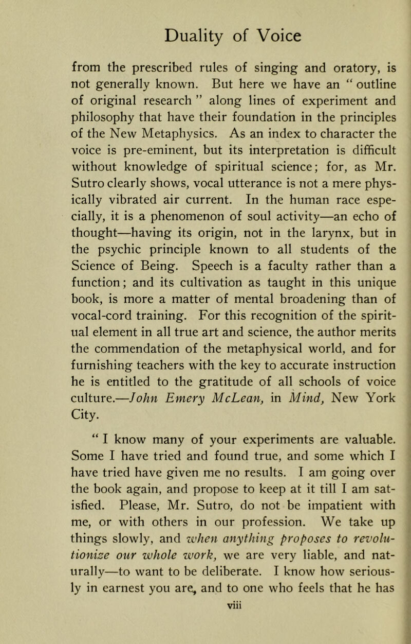 from the prescribed rules of singing and oratory, is not generally known. But here we have an “ outline of original research ” along lines of experiment and philosophy that have their foundation in the principles of the New Metaphysics. As an index to character the voice is pre-eminent, but its interpretation is difficult without knowledge of spiritual science; for, as Mr. Sutro clearly shows, vocal utterance is not a mere phys- ically vibrated air current. In the human race espe- cially, it is a phenomenon of soul activity—an echo of thought—having its origin, not in the larynx, but in the psychic principle known to all students of the Science of Being. Speech is a faculty rather than a function; and its cultivation as taught in this unique book, is more a matter of mental broadening than of vocal-cord training. For this recognition of the spirit- ual element in all true art and science, the author merits the commendation of the metaphysical world, and for furnishing teachers with the key to accurate instruction he is entitled to the gratitude of all schools of voice culture.—John Emery McLean, in Mind, New York City. “ I know many of your experiments are valuable. Some I have tried and found true, and some which I have tried have given me no results. I am going over the book again, and propose to keep at it till I am sat- isfied. Please, Mr. Sutro, do not be impatient with me, or with others in our profession. We take up things slowly, and zvhen anything proposes to revolu- tionize our whole work, we are very liable, and nat- urally—to want to be deliberate. I know how serious- ly in earnest you are, and to one who feels that he has