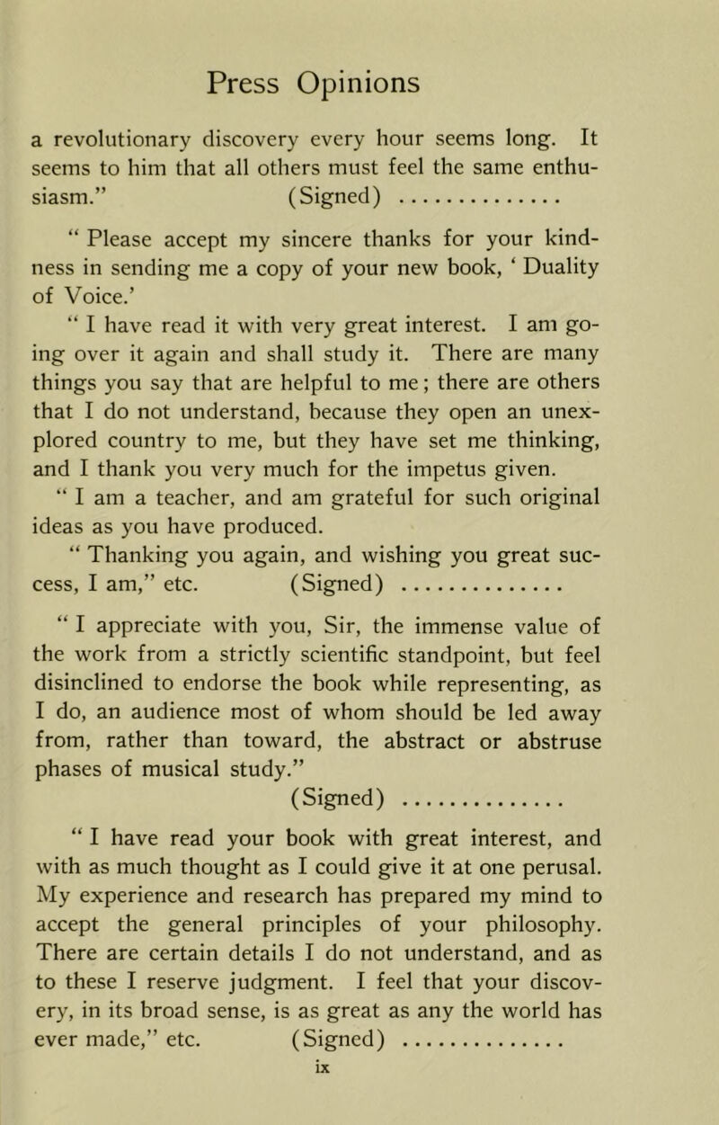 a revolutionary discovery every hour seems long. It seems to him that all others must feel the same enthu- siasm.” (Signed) “ Please accept my sincere thanks for your kind- ness in sending me a copy of your new book, ‘ Duality of Voice.’ “ I have read it with very great interest. I am go- ing over it again and shall study it. There are many things you say that are helpful to me; there are others that I do not understand, because they open an unex- plored country to me, but they have set me thinking, and I thank you very much for the impetus given. “ I am a teacher, and am grateful for such original ideas as you have produced. “ Thanking you again, and wishing you great suc- cess, I am,” etc. (Signed) “ I appreciate with you. Sir, the immense value of the work from a strictly scientific standpoint, but feel disinclined to endorse the book while representing, as I do, an audience most of whom should be led away from, rather than toward, the abstract or abstruse phases of musical study.” (Signed) “ I have read your book with great interest, and with as much thought as I could give it at one perusal. My experience and research has prepared my mind to accept the general principles of your philosophy. There are certain details I do not understand, and as to these I reserve judgment. I feel that your discov- ery, in its broad sense, is as great as any the world has ever made,” etc. (Signed)