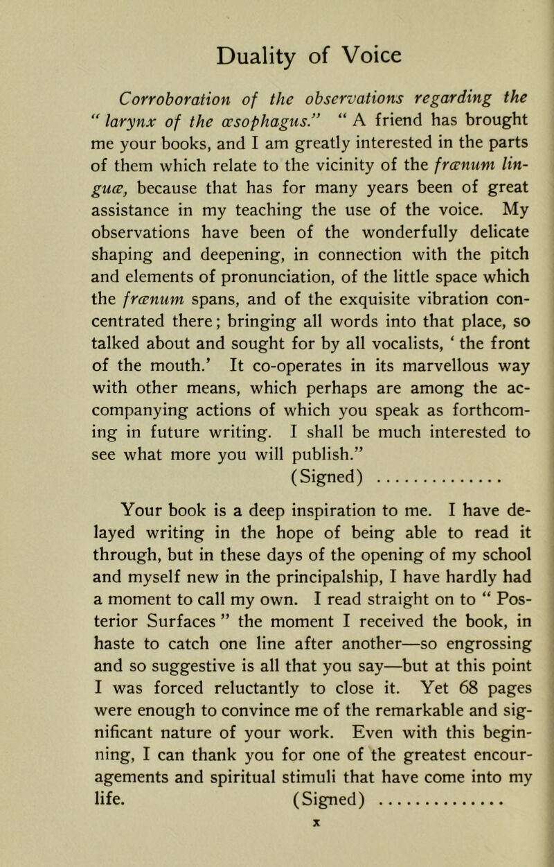 Corroboration of the observations regarding the “ larynx of the oesophagus.” “ A friend has brought me your books, and I am greatly interested in the parts of them which relate to the vicinity of the frcenum lin- guce, because that has for many years been of great assistance in my teaching the use of the voice. My observations have been of the wonderfully delicate shaping and deepening, in connection with the pitch and elements of pronunciation, of the little space which the frcenum spans, and of the exquisite vibration con- centrated there; bringing all words into that place, so talked about and sought for by all vocalists, ‘ the front of the mouth.’ It co-operates in its marvellous way with other means, which perhaps are among the ac- companying actions of which you speak as forthcom- ing in future writing. I shall be much interested to see what more you will publish.” (Signed) Your book is a deep inspiration to me. I have de- layed writing in the hope of being able to read it through, but in these days of the opening of my school and myself new in the principalship, I have hardly had a moment to call my own. I read straight on to “ Pos- terior Surfaces ” the moment I received the book, in haste to catch one line after another—so engrossing and so suggestive is all that you say—but at this point I was forced reluctantly to close it. Yet 68 pages were enough to convince me of the remarkable and sig- nificant nature of your work. Even with this begin- ning, I can thank you for one of the greatest encour- agements and spiritual stimuli that have come into my life. (Signed)