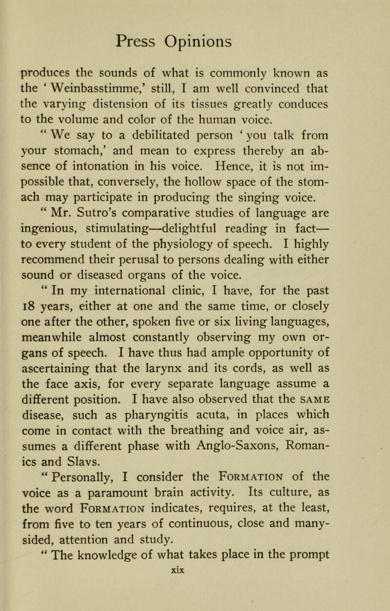 produces the sounds of what is commonly known as the ‘ Weinbasstimme,’ still, I am well convinced that the varying distension of its tissues greatly conduces to the volume and color of the human voice. “ We say to a debilitated person ‘ you talk from your stomach,’ and mean to express thereby an ab- sence of intonation in his voice. Hence, it is not im- possible that, conversely, the hollow space of the stom- ach may participate in producing the singing voice. “ Mr. Sutro’s comparative studies of language are ingenious, stimulating—delightful reading in fact— to every student of the physiology of speech. I highly recommend their perusal to persons dealing with either sound or diseased organs of the voice. “ In my international clinic, I have, for the past i8 years, either at one and the same time, or closely one after the other, spoken five or six living languages, meanwhile almost constantly observing my own or- gans of speech. I have thus had ample opportunity of ascertaining that the larynx and its cords, as well as the face axis, for every separate language assume a different position. I have also observed that the same disease, such as pharyngitis acuta, in places which come in contact with the breathing and voice air, as- sumes a different phase with Anglo-Saxons, Roman- ics and Slavs. “ Personally, I consider the Formation of the voice as a paramount brain activity. Its culture, as the word Formation indicates, requires, at the least, from five to ten years of continuous, close and many- sided, attention and study. “ The knowledge of what takes place in the prompt