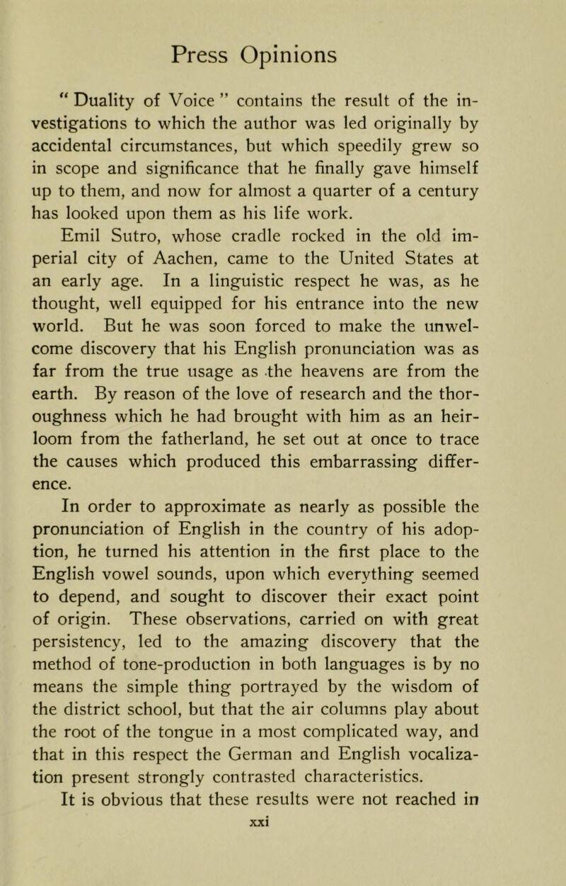 “ Duality of Voice ” contains the result of the in- vestigations to which the author was led originally by accidental circumstances, but which speedily grew so in scope and significance that he finally gave himself up to them, and now for almost a quarter of a century has looked upon them as his life work. Emil Sutro, whose cradle rocked in the old im- perial city of Aachen, came to the United States at an early age. In a linguistic respect he was, as he thought, well equipped for his entrance into the new world. But he was soon forced to make the unwel- come discovery that his English pronunciation was as far from the true usage as the heavens are from the earth. By reason of the love of research and the thor- oughness which he had brought with him as an heir- loom from the fatherland, he set out at once to trace the causes which produced this embarrassing differ- ence. In order to approximate as nearly as possible the pronunciation of English in the country of his adop- tion, he turned his attention in the first place to the English vowel sounds, upon which everything seemed to depend, and sought to discover their exact point of origin. These observations, carried on with great persistency, led to the amazing discovery that the method of tone-production in both languages is by no means the simple thing portrayed by the wisdom of the district school, but that the air columns play about the root of the tongue in a most complicated way, and that in this respect the German and English vocaliza- tion present strongly contrasted characteristics. It is obvious that these results were not reached in