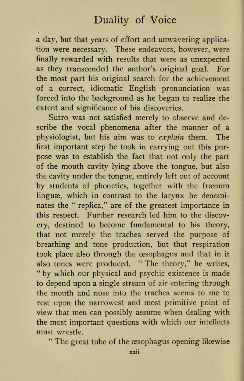 a day, but that years of effort and unwavering applica- tion were necessary. These endeavors, however, were finally rewarded with results that were as unexpected as they transcended the author’s original goal. For the most part his original search for the achievement of a correct, idiomatic English pronunciation was forced into the background as he began to realize the extent and significance of his discoveries. Sutro was not satisfied merely to observe and de- scribe the vocal phenomena after the manner of a physiologist, but his aim was to explain them. The first important step he took in carrying out this pur- pose was to establish the fact that not only the part of the mouth cavity lying above the tongue, but also the cavity under the tongue, entirely left out of account by students of phonetics, together with the fraenum linguae, which in contrast to the larynx he denomi- nates the “ replica,” are of the greatest importance in this respect. Further research led him to the discov- ery, destined to become fundamental to his theory, that not merely the trachea served the purpose of breathing and tone production, but that respiration took place also through the oesophagus and that in it also tones were produced. “ The theory,” he writes, “ by which our physical and psychic existence is made to depend upon a single stream of air entering through the mouth and nose into the trachea seems to me tc rest upon the narrowest and most primitive point of view that men can possibly assume when dealing with the most important questions with which our intellects must wrestle. “ The great tube of the oesophagus opening likewise XXll