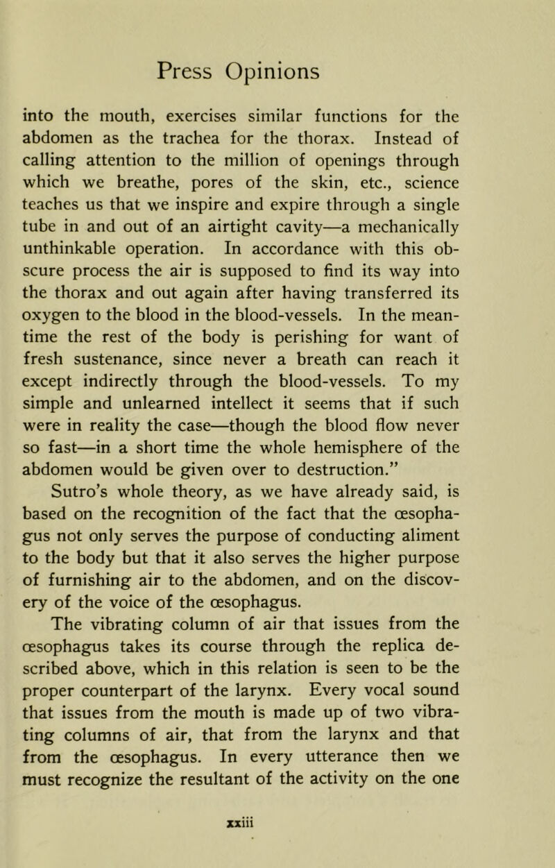 into the mouth, exercises similar functions for the abdomen as the trachea for the thorax. Instead of calling attention to the million of openings through which we breathe, pores of the skin, etc., science teaches us that we inspire and expire through a single tube in and out of an airtight cavity—a mechanically unthinkable operation. In accordance with this ob- scure process the air is supposed to find its way into the thorax and out again after having transferred its oxygen to the blood in the blood-vessels. In the mean- time the rest of the body is perishing for want of fresh sustenance, since never a breath can reach it except indirectly through the blood-vessels. To my simple and unlearned intellect it seems that if such were in reality the case—though the blood flow never so fast—in a short time the whole hemisphere of the abdomen would be given over to destruction.” Sutro’s whole theory, as we have already said, is based on the recognition of the fact that the oesopha- gus not only serves the purpose of conducting aliment to the body but that it also serves the higher purpose of furnishing air to the abdomen, and on the discov- ery of the voice of the oesophagus. The vibrating column of air that issues from the oesophagus takes its course through the replica de- scribed above, which in this relation is seen to be the proper counterpart of the larynx. Every vocal sound that issues from the mouth is made up of two vibra- ting columns of air, that from the larynx and that from the oesophagus. In every utterance then we must recognize the resultant of the activity on the one zxiii
