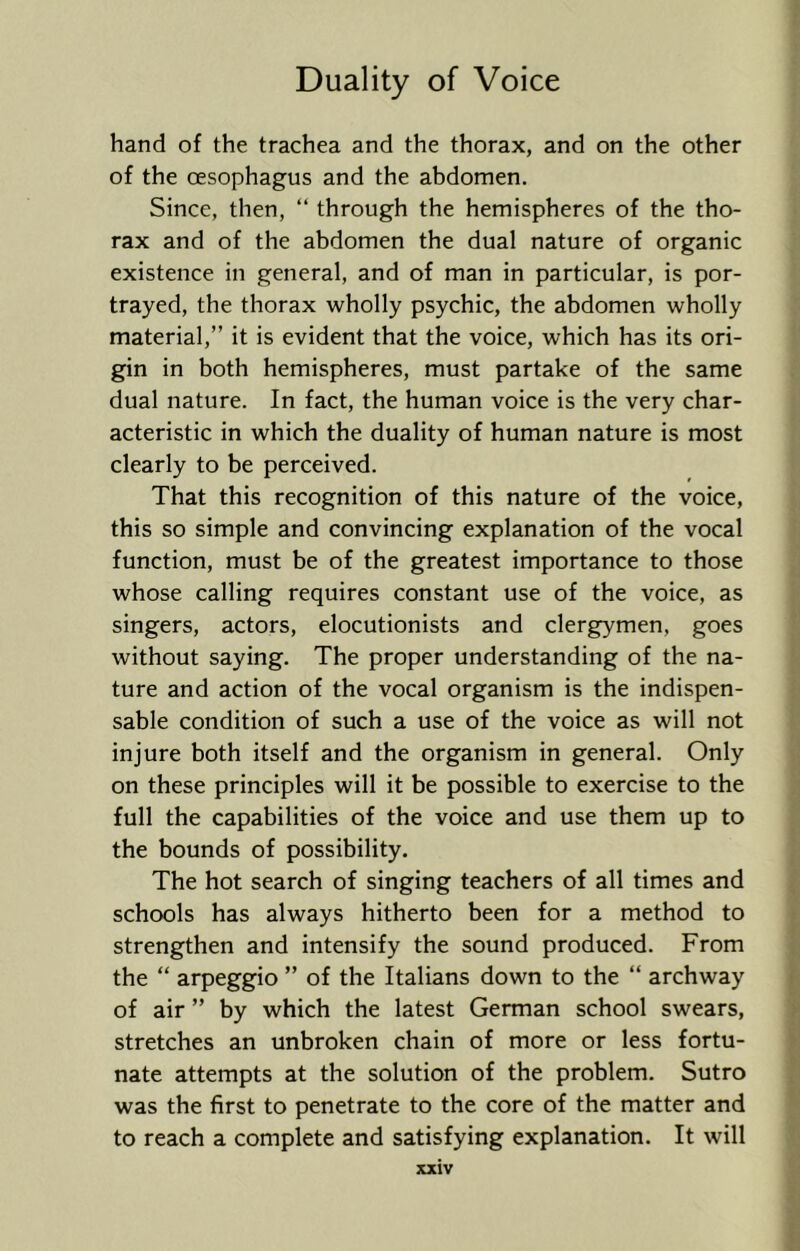 hand of the trachea and the thorax, and on the other of the oesophagus and the abdomen. Since, then, “ through the hemispheres of the tho- rax and of the abdomen the dual nature of organic existence in general, and of man in particular, is por- trayed, the thorax wholly psychic, the abdomen wholly material,” it is evident that the voice, which has its ori- gin in both hemispheres, must partake of the same dual nature. In fact, the human voice is the very char- acteristic in which the duality of human nature is most clearly to be perceived. That this recognition of this nature of the voice, this so simple and convincing explanation of the vocal function, must be of the greatest importance to those whose calling requires constant use of the voice, as singers, actors, elocutionists and clergymen, goes without saying. The proper understanding of the na- ture and action of the vocal organism is the indispen- sable condition of such a use of the voice as will not injure both itself and the organism in general. Only on these principles will it be possible to exercise to the full the capabilities of the voice and use them up to the bounds of possibility. The hot search of singing teachers of all times and schools has always hitherto been for a method to strengthen and intensify the sound produced. From the “ arpeggio ” of the Italians down to the “ archway of air ” by which the latest German school swears, stretches an unbroken chain of more or less fortu- nate attempts at the solution of the problem. Sutro was the first to penetrate to the core of the matter and to reach a complete and satisfying explanation. It will
