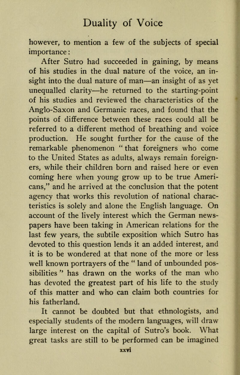 however, to mention a few of the subjects of special importance: After Sutro had succeeded in gaining, by means of his studies in the dual nature of the voice, an in- sight into the dual nature of man—an insight of as yet unequalled clarity—he returned to the starting-point of his studies and reviewed the characteristics of the Anglo-Saxon and Germanic races, and found that the points of difference between these races could all be referred to a different method of breathing and voice production. He sought further for the cause of the remarkable phenomenon “ that foreigners who come to the United States as adults, always remain foreign- ers, while their children born and raised here or even coming here when young grow up to be true Ameri- cans,” and he arrived at the conclusion that the potent agency that works this revolution of national charac- teristics is solely and alone the English language. On account of the lively interest which the German news- papers have been taking in American relations for the last few years, the subtile exposition which Sutro has devoted to this question lends it an added interest, and it is to be wondered at that none of the more or less well known portrayers of the “ land of unbounded pos- sibilities ” has drawn on the works of the man who has devoted the greatest part of his life to the study of this matter and who can claim both countries for his fatherland. It cannot be doubted but that ethnologists, and especially students of the modern languages, will draw large interest on the capital of Sutro’s book. What great tasks are still to be performed can be imagined