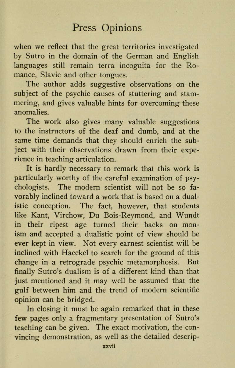 when we reflect that the great territories investigated by Sutro in the domain of the German and English languages still remain terra incognita for the Ro- mance, Slavic and other tongues. The author adds suggestive observations on the subject of the psychic causes of stuttering and stam- mering, and gives valuable hints for overcoming these anomalies. The work also gives many valuable suggestions to the instructors of the deaf and dumb, and at the same time demands that they should enrich the sub- ject with their observations drawn from their expe- rience in teaching articulation. It is hardly necessary to remark that this work is particularly worthy of the careful examination of psy- chologists. The modern scientist will not be so fa- vorably inclined toward a work that is based on a dual- istic conception. The fact, however, that students like Kant, Virchow, Du Bois-Reymond, and Wundt in their ripest age turned their backs on mon- ism and accepted a dualistic point of view should be ever kept in view. Not every earnest scientist will be inclined with Haeckel to search for the ground of this change in a retrograde psychic metamorphosis. But finally Sutro’s dualism is of a different kind than that just mentioned and it may well be assumed that the gulf between him and the trend of modern scientific opinion can be bridged. In closing it must be again remarked that in these few pages only a fragmentary presentation of Sutro’s teaching can be given. The exact motivation, the con- vincing demonstration, as well as the detailed descrip- XXVI1