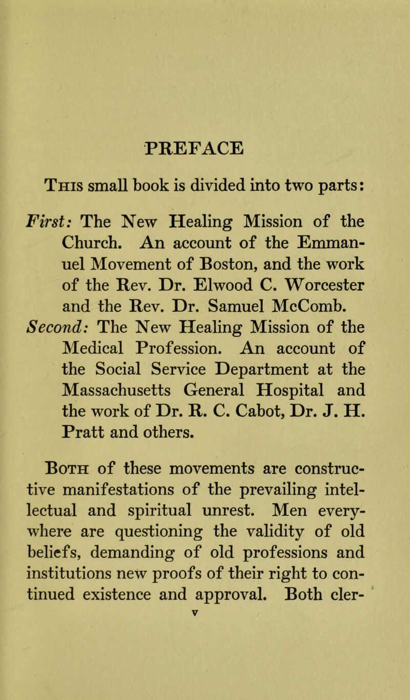 PREFACE This small book is divided into two parts: First: The New Healing Mission of the Church. An account of the Emman- uel Movement of Boston, and the work of the Rev. Dr. Elwood C. Worcester and the Rev. Dr. Samuel McComb. Second: The New Healing Mission of the Medical Profession. An account of the Social Service Department at the Massachusetts General Hospital and the work of Dr. R. C. Cabot, Dr. J. H. Pratt and others. Both of these movements are construc- tive manifestations of the prevailing intel- lectual and spiritual unrest. Men every- where are questioning the validity of old beliefs, demanding of old professions and institutions new proofs of their right to con- tinued existence and approval. Both cler- *