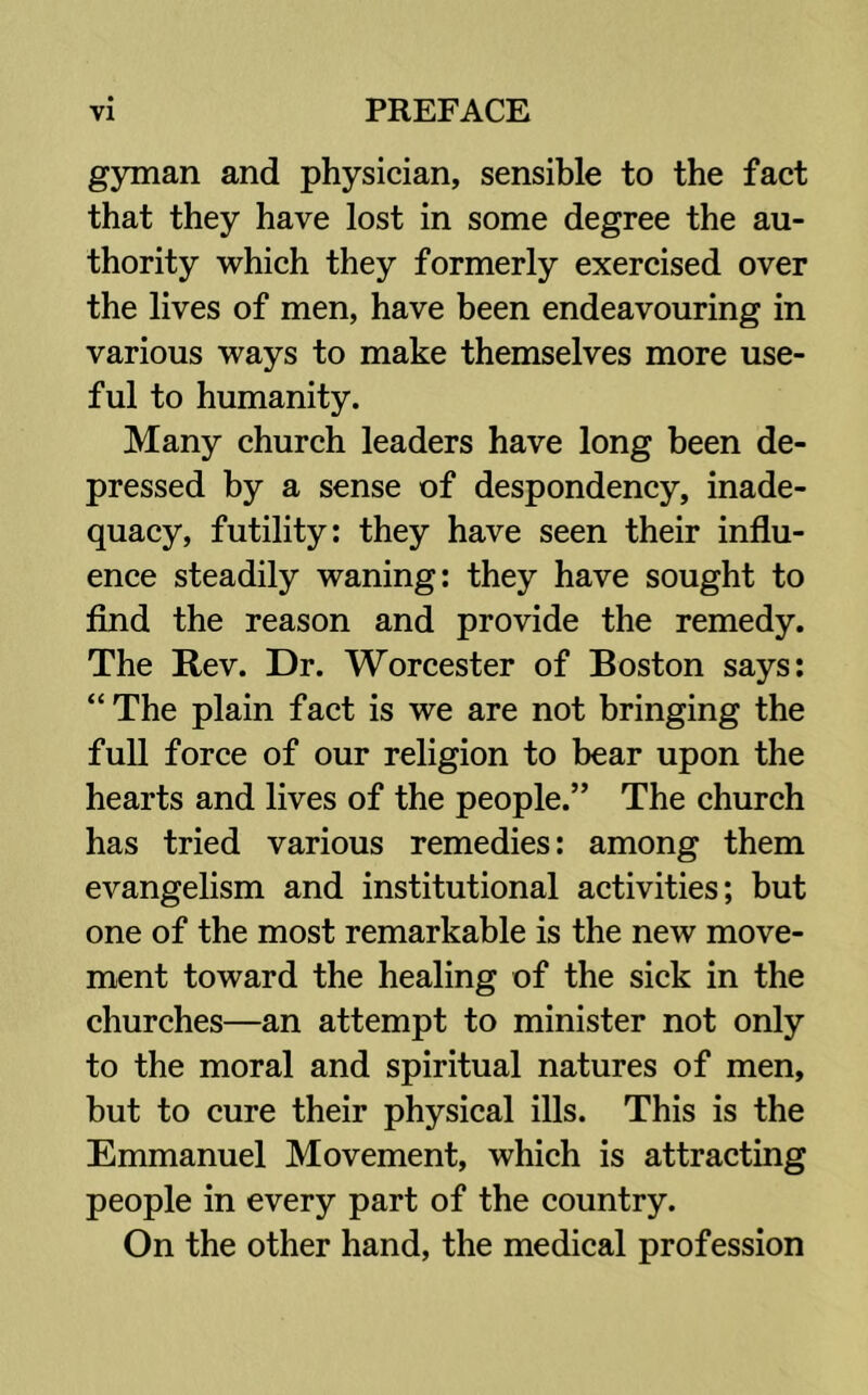 gyman and physician, sensible to the fact that they have lost in some degree the au- thority which they formerly exercised over the lives of men, have been endeavouring in various ways to make themselves more use- ful to humanity. Many church leaders have long been de- pressed by a sense of despondency, inade- quacy, futility: they have seen their influ- ence steadily waning: they have sought to find the reason and provide the remedy. The Rev. Dr. Worcester of Boston says: “The plain fact is we are not bringing the full force of our religion to bear upon the hearts and lives of the people.” The church has tried various remedies: among them evangelism and institutional activities; but one of the most remarkable is the new move- ment toward the healing of the sick in the churches—an attempt to minister not only to the moral and spiritual natures of men, but to cure their physical ills. This is the Emmanuel Movement, which is attracting people in every part of the country. On the other hand, the medical profession