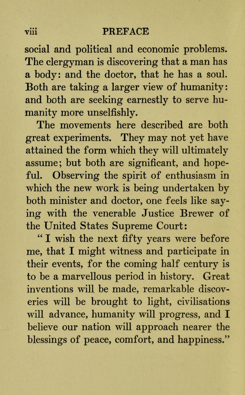 • • • social and political and economic problems. The clergyman is discovering that a man has a body: and the doctor, that he has a soul. Both are taking a larger view of humanity: and both are seeking earnestly to serve hu- manity more unselfishly. The movements here described are both great experiments. They may not yet have attained the form which they will ultimately assume; but both are significant, and hope- ful. Observing the spirit of enthusiasm in which the new work is being undertaken by both minister and doctor, one feels like say- ing with the venerable Justice Brewer of the United States Supreme Court: “ I wish the next fifty years were before me, that I might witness and participate in their events, for the coming half century is to be a marvellous period in history. Great inventions will be made, remarkable discov- eries will be brought to light, civilisations will advance, humanity will progress, and I believe our nation will approach nearer the blessings of peace, comfort, and happiness.”