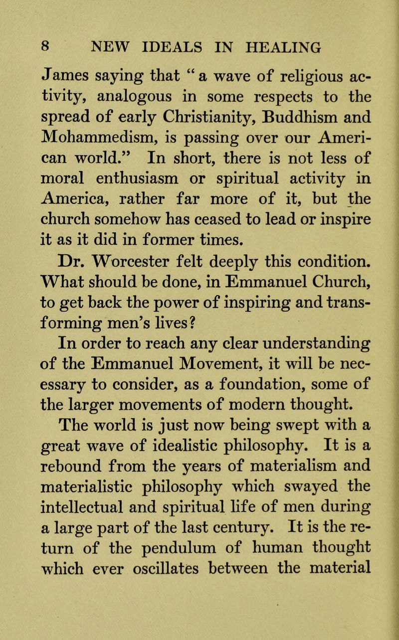 James saying that “ a wave of religious ac- tivity, analogous in some respects to the spread of early Christianity, Buddhism and Mohammedism, is passing over our Ameri- can world.” In short, there is not less of moral enthusiasm or spiritual activity in America, rather far more of it, but the church somehow has ceased to lead or inspire it as it did in former times. Dr. Worcester felt deeply this condition. What should be done, in Emmanuel Church, to get back the power of inspiring and trans- forming men’s lives? In order to reach any clear understanding of the Emmanuel Movement, it will be nec- essary to consider, as a foundation, some of the larger movements of modern thought. The world is just now being swept with a great wave of idealistic philosophy. It is a rebound from the years of materialism and materialistic philosophy which swayed the intellectual and spiritual life of men during a large part of the last century. It is the re- turn of the pendulum of human thought which ever oscillates between the material