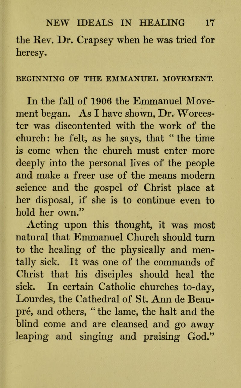 the Rev. Dr. Crapsey when he was tried for heresy. BEGINNING OF THE EMMANUEL MOVEMENT. In the fall of 1906 the Emmanuel Move- ment began. As I have shown, Dr. Worces- ter was discontented with the work of the church: he felt, as he says, that “ the time is come when the church must enter more deeply into the personal lives of the people and make a freer use of the means modern science and the gospel of Christ place at her disposal, if she is to continue even to hold her own.” Acting upon this thought, it was most natural that Emmanuel Church should turn to the healing of the physically and men- tally sick. It was one of the commands of Christ that his disciples should heal the sick. In certain Catholic churches to-day, Lourdes, the Cathedral of St. Ann de Beau- pre, and others, “ the lame, the halt and the blind come and are cleansed and go away leaping and singing and praising God.”